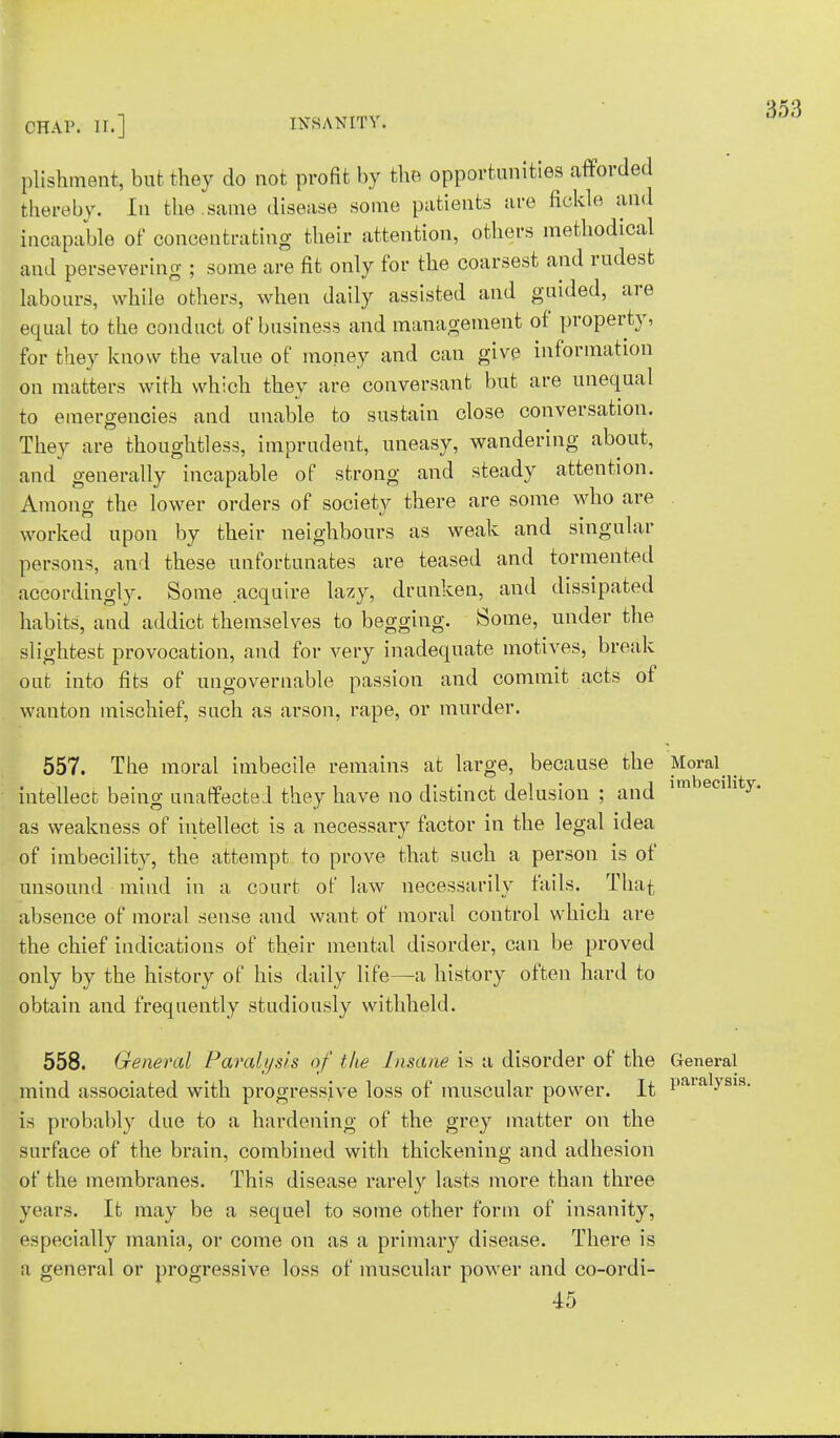 plishment, but they do not profit by the opportunities afforded thereby. In the .same disease some patients are fickle and incapable of concentrating their attention, others methodical and persevering ; some are fit only for the coarsest and rudest labours, while others, when daily assisted and guided, are equal to the conduct of business and management of property, for they know the value of money and can give information on matters with which they are conversant but are unequal to emergencies and unable to sustain close conversation. They are thoughtless, imprudent, uneasy, wandering about, and generally incapable of strong and steady attention. Among the lower orders of society there are some who are worked upon by their neighbours as weak and singular persons, and these unfortunates are teased and tormented accordingly. Some acquire lazy, drunken, and dissipated habits, and addict themselves to begging. Some, under the slightest provocation, and for very inadequate motives, break out into fits of ungovernable passion and commit acts of wanton mischief, such as arson, rape, or murder. 557. The moral imbecile remains at large, because the Moral _ intellect being unaffected they have no distinct delusion ; and imbecillty as weakness of intellect is a necessary factor in the legal idea of imbecility, the attempt to prove that such a person is of unsound mind in a court of law necessarily fails. That absence of moral sense and want of moral control which are the chief indications of their mental disorder, can be proved only by the history of his daily life—a history often hard to obtain and frequently studiously withheld. 558. General Paralysis of the Insane is a disorder of the General mind associated with progressive loss of muscular power. It lmialysis- is probably due to a hardening of the grey matter on the surface of the brain, combined with thickening and adhesion of the membranes. This disease rarely lasts more than three years. It may be a sequel to some other form of insanity, especially mania, or come on as a primary disease. There is a general or progressive loss of muscular power and co-ordi- 45