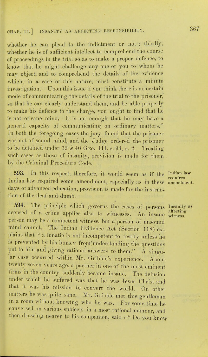 whether he can plead to the indictment or not ; thirdly, whether he is of sufficient intellect to comprehend the course of proceedings in the trial so as to make a proper defence, to know that he might challenge any one of you to whom he may object, and to comprehend the details of the evidence which, in a case of this nature, must constitute a minute investigation. Upon this issue if you think there is no certain mode of communicating the details of the trial to the prisoner, so that he can clearly understand them, and be able properly to make his defence to the charge, you ought to find that he is not of sane mind. It is not enough that he may have a general capacity of communicating on ordinary matters. In both the foregoing cases the jury found that the prisoner was not of sound mind, and the Judge ordered the prisoner to be detained under 39 & 10 Geo. III. c. 94, s. 2. Treating such cases as those of insanity, provision is made for them by the Criminal Procedure Code. 593. In this respect, therefore, it would seem as if the In,liaT1 lf»w t J* l i requires Indian law required some amendment, especially as in these amendment, days of advanced education, provision is made for the instruc- tion of the deaf and dumb. 594. The principle which governs the cases of persons Insanity as accused of a crime applies also to witnesses. An insane person may be a competent witness, but a^person of unsound mind cannot. The Indian Evidence Act (Section 118) ex- plains that  a lunatic is not incompetent to testify nnless he is prevented by his lunacy frourunderstanding the -questions put to him and giving rational answers to them. A singu- lar case occurred within Mr. Cribble's experience. About twenty-seven years ago, a partner in one of the most eminent firms in the country suddenly became insane. The delusion under which he suffered was that he was Jesus Christ and that it was his mission to convert the world. On other matters he was quite sane. Mr. Cribble met this gentleman in a room without knowing who he was. For some time he conversed on various subjects in a most rational manner, and then drawing nearer to his companion, said :  Do vou know