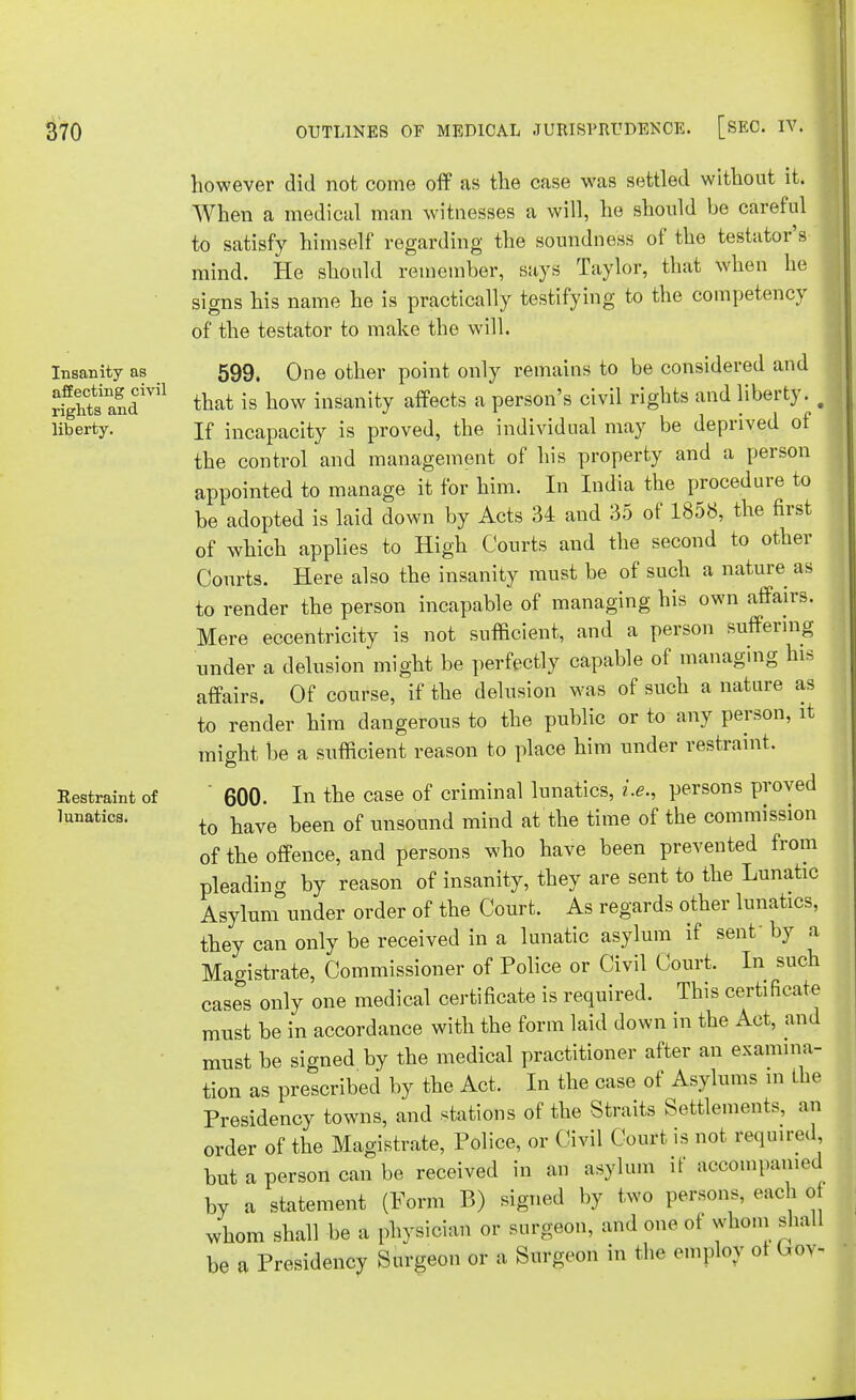 Insanity as affecting civil rights and liberty. Restraint of lunatics. however did not come off as the case was settled without it. When a medical man witnesses a will, he should be careful to satisfy himself regarding the soundness of the testator's mind. He should remember, says Taylor, that when he signs his name he is practically testifying to the competency of the testator to make the will. 599. One other point only remains to be considered and that is how insanity affects a person's civil rights and liberty. J If incapacity is proved, the individual may be deprived of the control and management of his property and a person appointed to manage it for him. In India the procedure to be adopted is laid down by Acts 34 and 35 of 1858, the first of which applies to High Courts and the second to other Courts. Here also the insanity must be of such a nature as to render the person incapable of managing his own affairs. Mere eccentricity is not sufficient, and a person suffering under a delusion might be perfectly capable of managing his affairs. Of course, if the delusion was of such a nature as to render him dangerous to the public or to any person, it might be a sufficient reason to place him under restraint. 600. In the case of criminal lunatics, i.e., persons proved to have been of unsound mind at the time of the commission of the offence, and persons who have been prevented from pleading by reason of insanity, they are sent to the Lunatic Asylum under order of the Court. As regards other lunatics, they can only be received in a lunatic asylum if senf by a Magistrate, Commissioner of Police or Civil Court, In such cases only one medical certificate is required. This certificate must be in accordance with the form laid down in the Act, and must be signed by the medical practitioner after an examina- tion as prescribed by the Act. In the case of Asylums in the Presidency towns, and stations of the Straits Settlements, an order of the Magistrate, Police, or Civil Court is not required but a person can be received in an asylum if accompanied by a statement (Form B) signed by two persons, each o whom shall be a physician or surgeon, and one of whom shall be a Presidency Surgeon or a Surgeon in the employ ot (,ov-