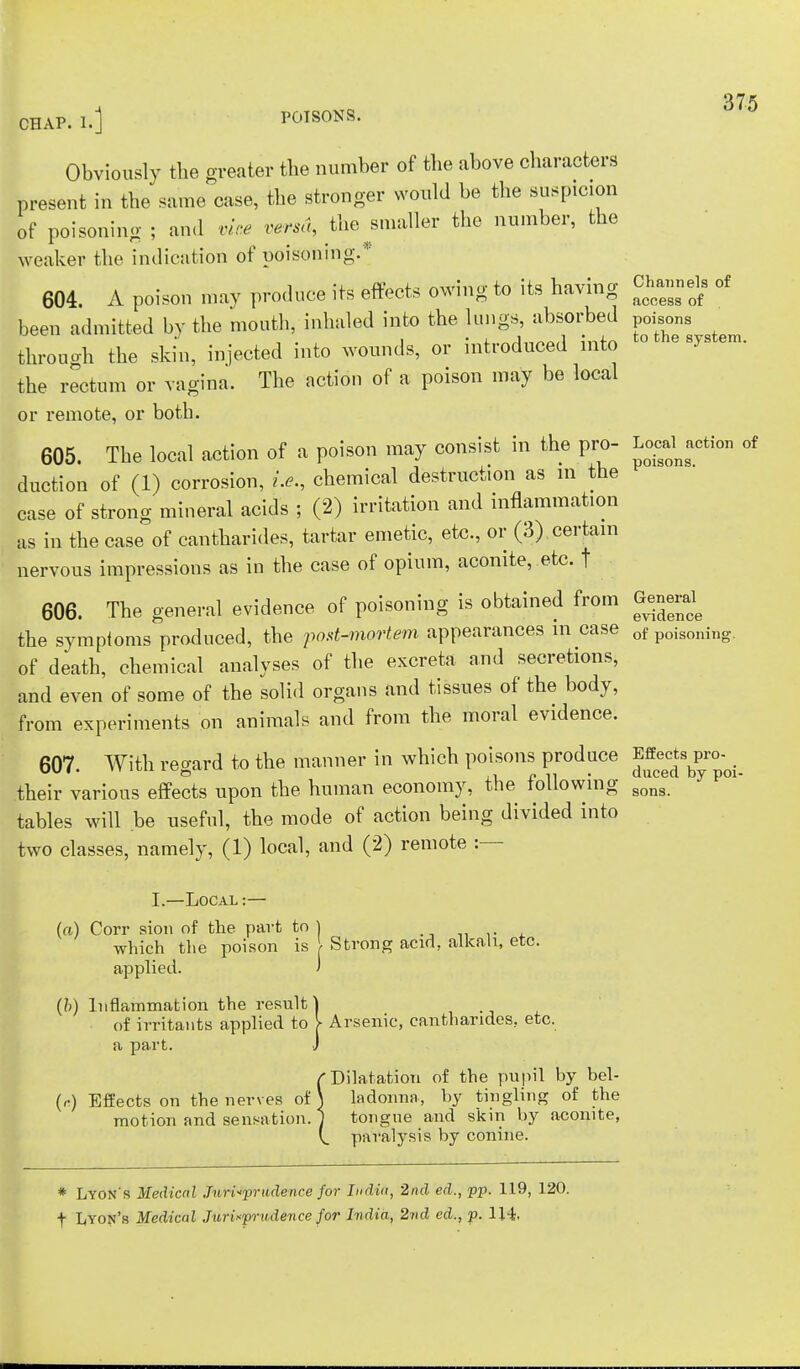 375 CHAP. I.] POISONS. Obviously the greater the number of the above characters present in the same case, the stronger would be the suspicion of poisoning ; and vine versa, the ^smaller the number, the weaker the indication of poisoning.* 604. A poison may produce its effects owing to its having ^jnnek of been admitted by the mouth, inhaled into the lungs, absorbed poisons through the skin, injected into wounds, or introduced into to the system, the rectum or vagina. The action of a poison may be local or remote, or both. 605. The local action of a poison may consist in the pro- faction of duction of (1) corrosion, i.e., chemical destruction as m the case of strong mineral acids ; (2) irritation and inflammation as in the case of cantharides, tartar emetic, etc., or (3) certain nervous impressions as in the case of opium, aconite, etc. f 606. The general evidence of poisoning is obtained from Genend the symptoms produced, the post-mortem appearances in case of poisoiling. of death, chemical analyses of the excreta and secretions, and even of some of the solid organs and tissues of the body, from experiments on animals and from the moral evidence. 607. With regard to the manner in which poisons produce JJ^F^ their various effects upon the human economy, the following sons tables will be useful, the mode of action being divided into two classes, namely, (1) local, and (2) remote :— I.—Local: (a) Corr sion of the part to ) which the poison is \ Strong acid, alkali, etc. applied. (b) Inflammation the result] of irritants applied to V Arsenic, cantharides, etc. a part. J f Dilatation of the pupil by bel- (,-.) Effects on the nerves of J ladonna, by tingling of the motion and sensation. 1 tongue and skin by aconite, paralysis by conine. * Lyon's Medical Jurisprudence for India, 2nd ed., pp. 119, 120.