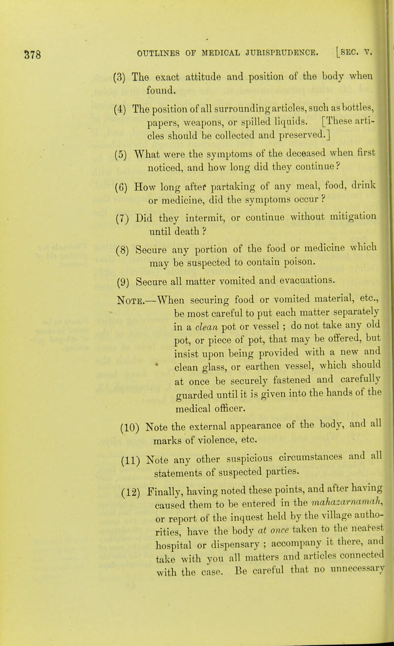 (3) The exact attitude and position of the body when found. (4) The position of all surrounding articles, such as bottles, papers, weapons, or spilled liquids. [These arti-1 cles should be collected and preserved.] (5) What were the symptoms of the deceased when first J noticed, and how long did they continue ? (6) How long after partaking of any meal, food, drink or medicine, did the symptoms occur ? (7) Did they intermit, or continue without mitigation until death ? (8) Secure any portion of the food or medicine which may be suspected to contain poison. (9) Secure all matter vomited and evacuations. Note.—When securing food or vomited material, etc., be most careful to put each matter separately in a clean pot or vessel; do not take any old pot, or piece of pot, that may be offered, but insist upon being provided with a new and clean glass, or earthen vessel, which should at once be securely fastened and carefully guarded until it is given into the hands of the medical officer. (10) Note the external appearance of the body, and all marks of violence, etc. (11) Note any other suspicious circumstances and all statements of suspected parties. (12) Finally, having noted these points, and after having caused them to be entered in the mahazarnamah, or report of the inquest held by the village autho- rities, have the body at once taken to the nearest hospital or dispensary ; accompany it there, and take with you all matters and articles connected with the case. Be careful that no unnecessary