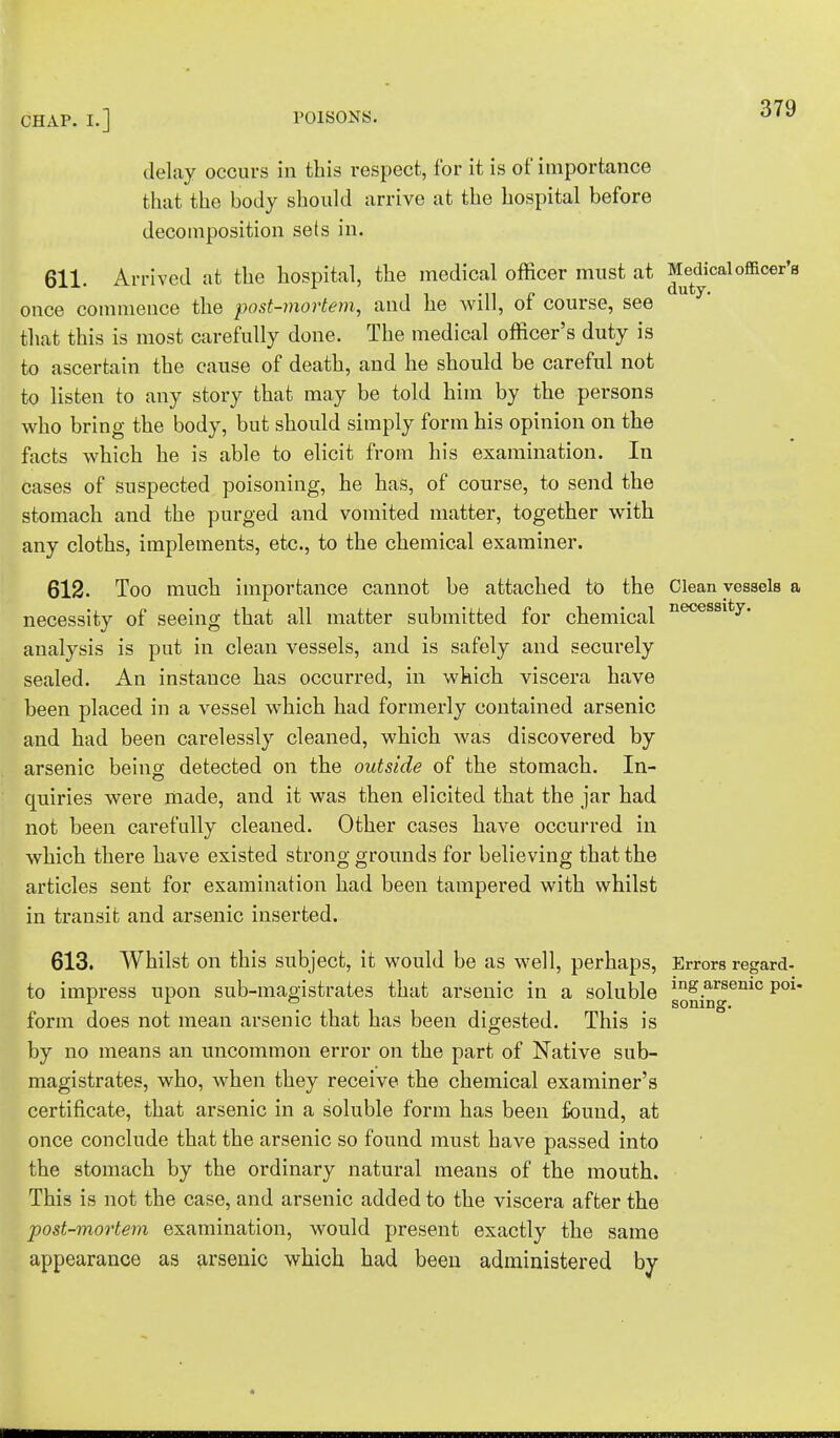 delay occurs in this respect, for it is of importance that the body should arrive at the hospital before decomposition sets in. 611. Arrived at the hospital, the medical officer must at Medical officer'a once commence the post-mortem, and he will, of course, see that this is most carefully done. The medical officer's duty is to ascertain the cause of death, and he should be careful not to listen to any story that may be told him by the persons who bring the body, but should simply form his opinion on the facts which he is able to elicit from his examination. In cases of suspected poisoning, he has, of course, to send the stomach and the purged and vomited matter, together with any cloths, implements, etc., to the chemical examiner. 612. Too much importance cannot be attached to the Clean vessels a necessity of seeing that all matter submitted for chemical necessity# analysis is put in clean vessels, and is safely and securely sealed. An instance has occurred, in which viscera have been placed in a vessel which had formerly contained arsenic and had been carelessly cleaned, which was discovered by arsenic being detected on the outside of the stomach. In- quiries were made, and it was then elicited that the jar had not been carefully cleaned. Other cases have occurred in which there have existed strong grounds for believing that the articles sent for examination had been tampered with whilst in transit and arsenic inserted. 613. Whilst on this subject, it would be as well, perhaps, Errors regard- to impress upon sub-magistrates that arsenic in a soluble lnS.arsemc P01* ... . soiling. form does not mean arsenic that has been digested. This is by no means an uncommon error on the part of Native sub- magistrates, who, when they receive the chemical examiner's certificate, that arsenic in a soluble form has been found, at once conclude that the arsenic so found must have passed into the stomach by the ordinary natural means of the mouth. This is not the case, and arsenic added to the viscera after the post-mortem examination, would present exactly the same appearance as arsenic which had been administered by