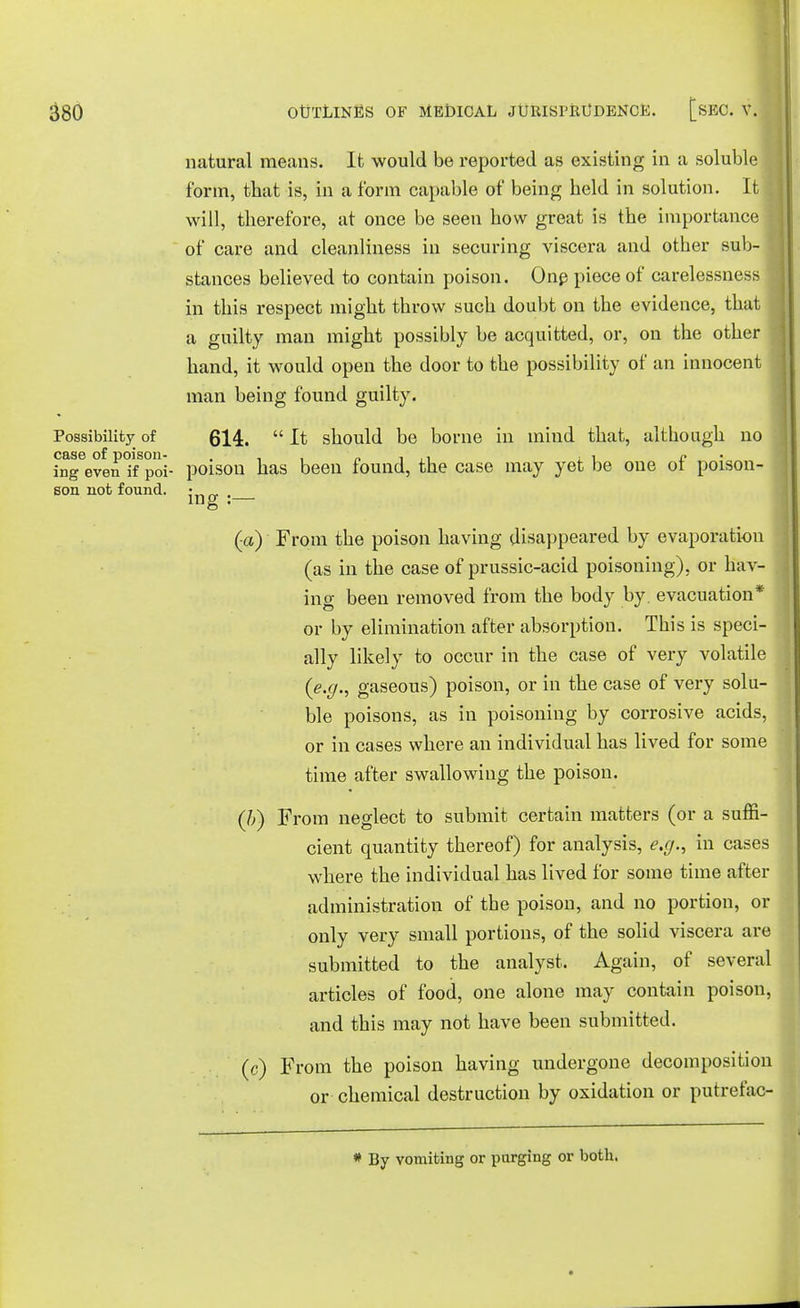 ■ 380 OUTLINES OF MEDICAL JURISPRUDENCE. [sEC. V. I natural means. It would be reported as existing in a soluble form, that is, in a form capable of being held in solution. It will, therefore, at once be seen how great is the importance of care and cleanliness in securing viscera and other sub- stances believed to contain poison. One piece of carelessness in this respect might throw such doubt on the evidence, that a guilty man might possibly be acquitted, or, on the other j hand, it would open the door to the possibility of an innocent man being found guilty. Possibility of 614.  It should be borne in mind that, although no case of poison- . „ . ,, , i c • ing even if poi- poison has been found, the case may yet be one or poison- son not found, j . (a) From the poison having disappeared by evaporation (as in the case of prussic-acid poisoning), or hav- ing been removed from the body by. evacuation* or by elimination after absorption. This is speci- ally likely to occur in the case of very volatile (e.g., gaseous) poison, or in the case of very solu- ble poisons, as in poisoning by corrosive acids, or in cases where an individual has lived for some time after swallowing the poison. (/;) From neglect to submit certain matters (or a suffi- cient quantity thereof) for analysis, e.g., in cases where the individual has lived for some time after administration of the poison, and no portion, or only very small portions, of the solid viscera are submitted to the analyst. Again, of several articles of food, one alone may contain poison, and this may not have been submitted. (c) From the poison having undergone decomposition or chemical destruction by oxidation or putrefac- * By vomiting or purging or both.