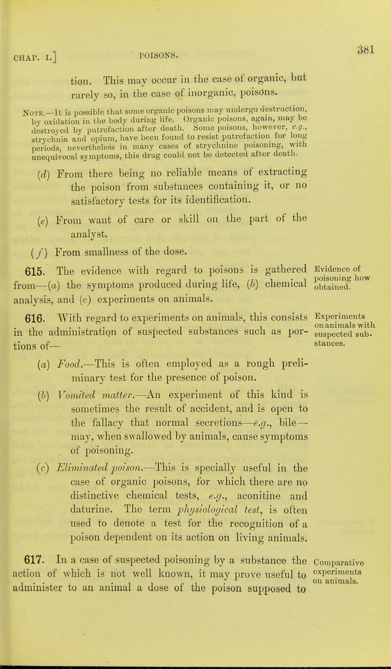 tion. This may occur in the case of organic, but rarely so, in the case of inorganic, poisons. Note —It is possible that some organic poisons may undergo destruction, by oxidation in the body during life. Organic poisons, again, may bo destroyed by putrefaction after death. Some poisons, however, e.g., strychnia and opium, have been found to resist putrefaction for long periods, nevertheless in many cases of strychnine poisoning, with unequivocal symptoms, this drug could not be detected after death. (d) From there being no reliable means of extracting the poison from substances containing it, or no satisfactory tests for its identification. (<e) From want of care or skill on the part of the analyst. (/) From smallness of the dose. 615. The evidence with regard to poisons is gathered Evidence of from—(a) the symptoms produced during life, (b) chemical obtained0 analysis, and (c) experiments on animals. 616. With regard to experiments on animals, this consists Experiments , P .,11 i on animals with m the administration ot suspected substances such as por- snSpected sub- tions Of— stances. (a) Food.—This is often employed as a rough preli- minary test for the presence of poison. (b) Vomited matter.—An experiment of this kind is sometimes the result of accident, and is open to the fallacy that normal secretions—e.g., bile— may, when swallowed by animals, cause symptoms of poisoning. (c) Eliminated poison.—This is specially useful in the case of organic poisons, for which there are no distinctive chemical tests, e.g., aconitine and daturine. The term pliysiological test, is often used to denote a test for the recognition of a poison dependent on its action on living animalsi 617. In a case of suspected poisoning by a substance the Comparative action of which is not well known, it may prove useful to exPerimeuts Oil *l 111 111'1,1 3 administer to an animal a dose of the poison supposed to