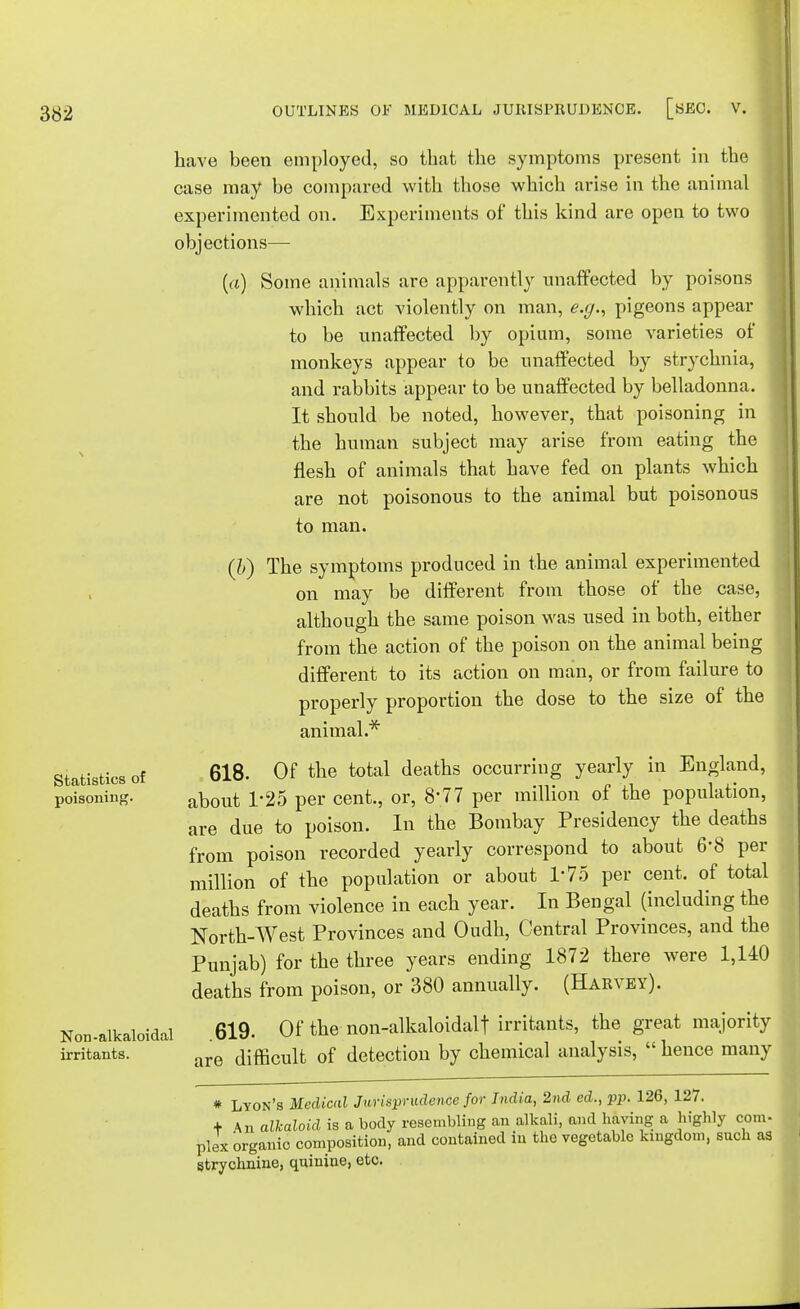 Statistics of poisoning. Non-alkaloidal irritants. have been employed, so that the symptoms present in the case may be compared with those which arise in the animal experimented on. Experiments of this kind are open to two objections— (a) Some animals are apparently unaffected by poisons which act violently on man, e.g., pigeons appear to be unaffected by opium, some varieties of monkeys appear to be unaffected by strychnia, and rabbits appear to be unaffected by belladonna. It should be noted, however, that poisoning in the human subject may arise from eating the flesh of animals that have fed on plants which are not poisonous to the animal but poisonous to man. (b) The symptoms produced in the animal experimented | on may be different from those of the case, although the same poison was used in both, either from the action of the poison on the animal being different to its action on man, or from failure to properly proportion the dose to the size of the animal.* 618. Of the total deaths occurring yearly in England, about 1*25 per cent., or, 8-77 per million of the population, are due to poison. In the Bombay Presidency the deaths from poison recorded yearly correspond to about 6'8 per million of the population or about T75 per cent, of total deaths from violence in each year. In Bengal (including the North-West Provinces and Oudh, Central Provinces, and the Punjab) for the three years ending 1872 there were 1,140 deaths from poison, or 380 annually. (Harvey). 619. Of the non-alkaloidalf irritants, the great majority are difficult of detection by chemical analysis,  hence many # Lyon's Medical Jurisprudence for India, 2nd ed., pp. 126, 127. + An alkaloid is a body resembling an alkali, and haying a highly com- plex organic composition, and contained in the vegetable kingdom, snch as strychnine, quinine, etc