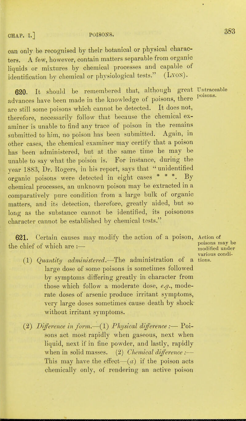 oan only be recognised by their botanioal or physical charac- ters. A few, however, contain matters separable from organio liquids or mixtures by chemical processes and capable of identification by chemical or physiological tests. (Lyon). 620. It should be remembered that, although great Untraceable advances have been made in the knowledge of poisons, there I1010118, are still some poisons which cannot be detected. It does not, therefore, necessarily follow that because the chemical ex- aminer is unable to find any trace of poison in the remains submitted to him, no poison has been submitted. Again, in other cases, the chemical examiner may certify that a poison has been administered, but at the same time he may be unable to say what the poison is. For instance, during the year 1883, Dr. Rogers, in his report, says that  unidentified organic poisons were detected in eight cases * * *. By chemical processes, an unknown poison may be extracted in a comparatively pure condition from a large bulk of organic matters, and its detection, therefore, greatly aided, but so long as the substance cannot be identified, its poisonous character cannot be established by chemical tests. 621. Certain causes may modify the action of a poison, Action of .-, %ipp i • i_ poisons may be the chief of which are :— modified under various condi- (1) Quantity administered.—The administration of a tions. large dose of some poisons is sometimes followed by symptoms differing greatly in character from those which follow a moderate dose, e.g., mode- rate doses of arsenic produce irritant symptoms, very large doses sometimes cause death by shock- without irritant symptoms. (2) Difference in form.—(1) Physical difference:— Poi- sons act most rapidly when gaseous, next when liquid, next if in fine powder, and lastly, rapidly when in solid masses. (2) Chemical difference :— This may have the effect—(«) if the poison acts chemically only, of rendering an active poison