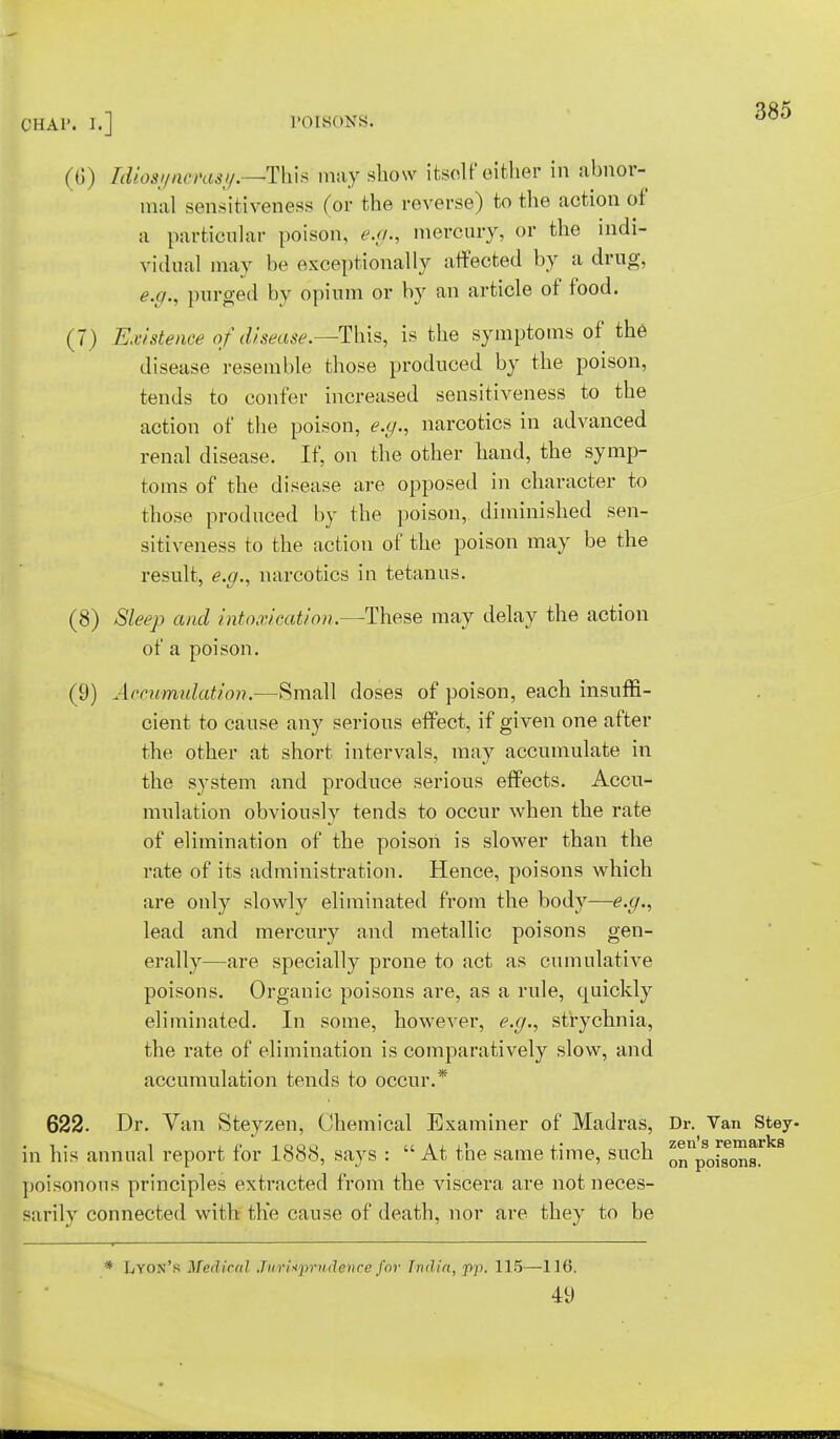 (6) Tdio8!/ncrasy.—>Th\s may show itself either in abnor- mal sensitiveness for the reverse) to the action of a particular poison, e.g., mercury, or the indi- vidual may be exceptionally affected by a drug, e.g., purged by opium or by an article of food. (7 ) Existence of disease — This, is the symptoms of the disease resemble those produced by the poison, tends to confer increased sensitiveness to the action of the poison, e.g., narcotics in advanced renal disease. If, on the other hand, the symp- toms of the disease are opposed in character to those produced by the poison, diminished sen- sitiveness to the action of the poison may be the result, e.g., narcotics in tetanus. (8) Sleep and intoxication.—These may delay the action of a poison. (9) Accumulation.—Small doses of poison, each insuffi- cient to cause any serious effect, if given one after the other at short intervals, may accumulate in the system and produce serious effects. Accu- mulation obviously tends to occur when the rate of elimination of the poison is slower than the rate of its administration. Hence, poisons which are only slowly eliminated from the body—e.g., lead and mercury and metallic poisons gen- erally—are specially prone to act as cumulative poisons. Organic poisons are, as a rule, quickly eliminated. In some, however, e.g., strychnia, the rate of elimination is comparatively slow, and accumulation tends to occur.* 385 622. Dr. Van Steyzen, Chemical Examiner of Madras, Dr. Van Stey- zen's remai' on poisons. in his annual report for 1888, says :  At the same time, such poisonous principles extracted from the viscera are not neces- sarily connected with the cause of death, nor are they to be * Lyon's Medical .In H*prudence for India, pp. 115—116. 49