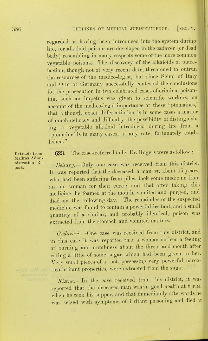 Extracts from Madras Admi- nistration Re- port. regarded as having been introduced into the system during life, for alkaloid poisons are developed in the cadaver (or dead body) resembling in many respects some of the more common vegetable poisons. The discovery of the alkaloids of putre- faction, though not of very recent date, threatened to outrun the resources of the medico-legist, but since Selmi of Italy and Otto of Germany successfully contested the conclusions for the prosecution in two celebrated cases of criminal poison- ing, such an impetus was given to scientific workers, on account of the medico-legal importance of these ' ptomaines,' that although exact differentiation is in some cases a matter of much delicacy and difficulty, the possibility of distinguish- ing a vegetable alkaloid introduced during life from a ' ptomaine' is in many cases, at any rate, fortunately estab- lished. 623. The cases referred to by Dr. Rogers were as follow :— Bellary.—Only one case was received from this district. It was reported that the deceased, a man est. about 45 years, who had been suffering from piles, took some medicine from an old woman for their cure ; and that after taking this medicine, he foamed at the mouth, vomited and purged, and died on the following day. The remainder of the suspected medicine was found to contain a powerful irritant, and a small quantity of a similar, and probably identical, poison was extracted from the stomach and vomited matters. Godavari.—One case was received from this district, and in this case it was reported that a woman noticed a feeling of burning and numbness about the throat and mouth after eating a little of some sugar which had been given to her. Very small pieces of a root, possessing very powerful narco- tico-irritant properties, Avere extracted from the sugar. Ki.stna.—In the case received from this district, it was reported that the deceased man was-in good health at 8 p.m. when he took his supper, and that immediately afterwards he was seized with symptoms of irritant poisoning and died at