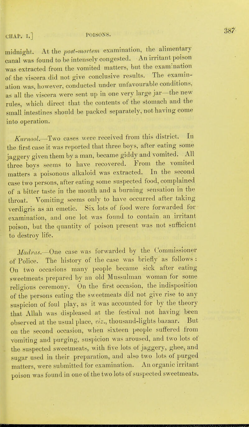 midnight. At the post-mortem examination, Hie alimentary canal was found to be intensely congested. An irritant poison was extracted from the vomited matters, but the examination of the viscera did not give conclusive results. The examin- ation was, however, conducted under unfavourable conditions, as all the viscera were sent up in one very large jar—the new rules, which direct that the contents of the stomach and the small intestines should be packed separately, not having come into operation. Kurnaol.—Two cases were received from this district. In the first case it was reported that three boys, after eating some jaggery given them by a man, became giddy and vomited. All three boys seems to have recovered. From the vomited matters a poisonous alkaloid was extracted. In the second case two persons, after eating some suspected food, complained of a bitter taste in the mouth and a burning sensation in the throat. Vomiting seems only to have occurred after taking verdioris as an emetic. Six lots of food were forwarded for examination, and one lot was found to contain an irritant poison, but the quantity of poison present was not sufficient to destroy life. Madras.—One case was forwarded by the Commissioner of Police. The history of the case was briefly as follows : On two occasions many people became sick after eating- sweetmeats prepared by an old Mussulman woman for some religious ceremony. On the first occasion, the indisposition of the persons eating the sweetmeats did not give rise to any suspicion of foul play, as it was accounted for by the theory that Allah was displeased at the festival not having been observed at the usual place, viz., thousand-lights bazaar. But on the second occasion, when sixteen people suffered from vomiting and purging, suspicion was aroused, and two lots of . the suspected sweetmeats, with five lots of jaggery, ghee, and sugar used in their preparation, and also two lots of purged matters, were submitted for examination. An organic irritant poison was found in one of the two lots of suspected sweetmeats.