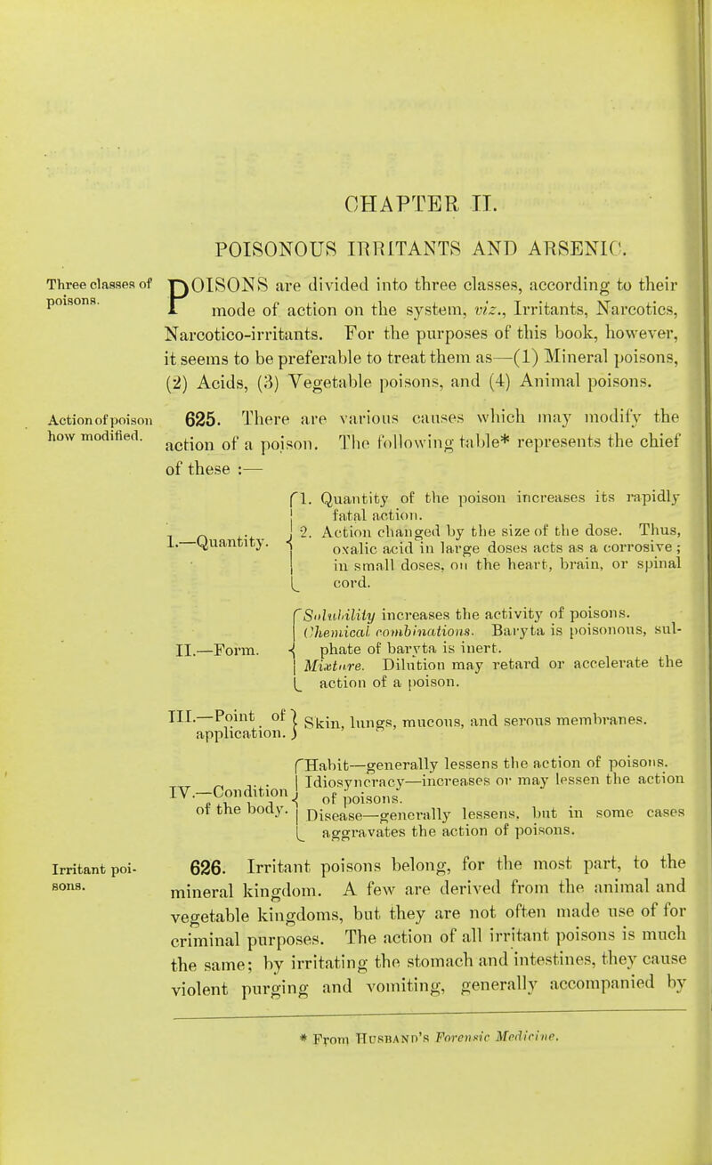 CHAPTER IT. Three classes of poisons. Action of poison how modified. Irritant poi- sons. POISONOUS IRRITANTS AND ARSENIC. POISONS are divided into three classes, according to their mode of action on the system, viz., Irritants, Narcotics, Narcotico-irritants. For the purposes of this book, however, it seems to be preferable to treat them as—(1) Mineral poisons, (2) Acids, (3) Vegetable poisons, and (4) Animal poisons. 625. There are various causes which may modify the action of a poison. The following table* represents the chief of these :— 1.—Quantity. II.—Form. fl. Quantity of the poison increases its rapidly fatal action. J 2. Action changed by the size of the dose. Thus, oxalic acid in large doses acts as a corrosive ; in small doses, on the heart, brain, or spinal cord. S'duhilUy increases the activity of poisons. Chemical combinations. Baryta is poisonous, sul- phate of baryta is inert. Mixture. Dilution may retard or accelerate the action of a poison. HI-—Po.int of) skin, lungs, mucous, and serous membranes, application. ) fHabit—generally lessens the action of poisons. „ ,. . I Idiosvncracy—increases or may lessen the action ^•-Condition,! of^oi30nsJ ot the body, j rjisease—generally lessens, but in some cases aggravates the action of poisons. 626. Irritant poisons belong, for the most part, to the mineral kingdom. A few are derived from the animal and vegetable kingdoms, but they are not often made use of for criminal purposes. The action of all irritant poisons is much the same; by irritating the stomach and intestines, they cause violent purging and vomiting, generally accompanied by * From Husband's Forensic Medicint,