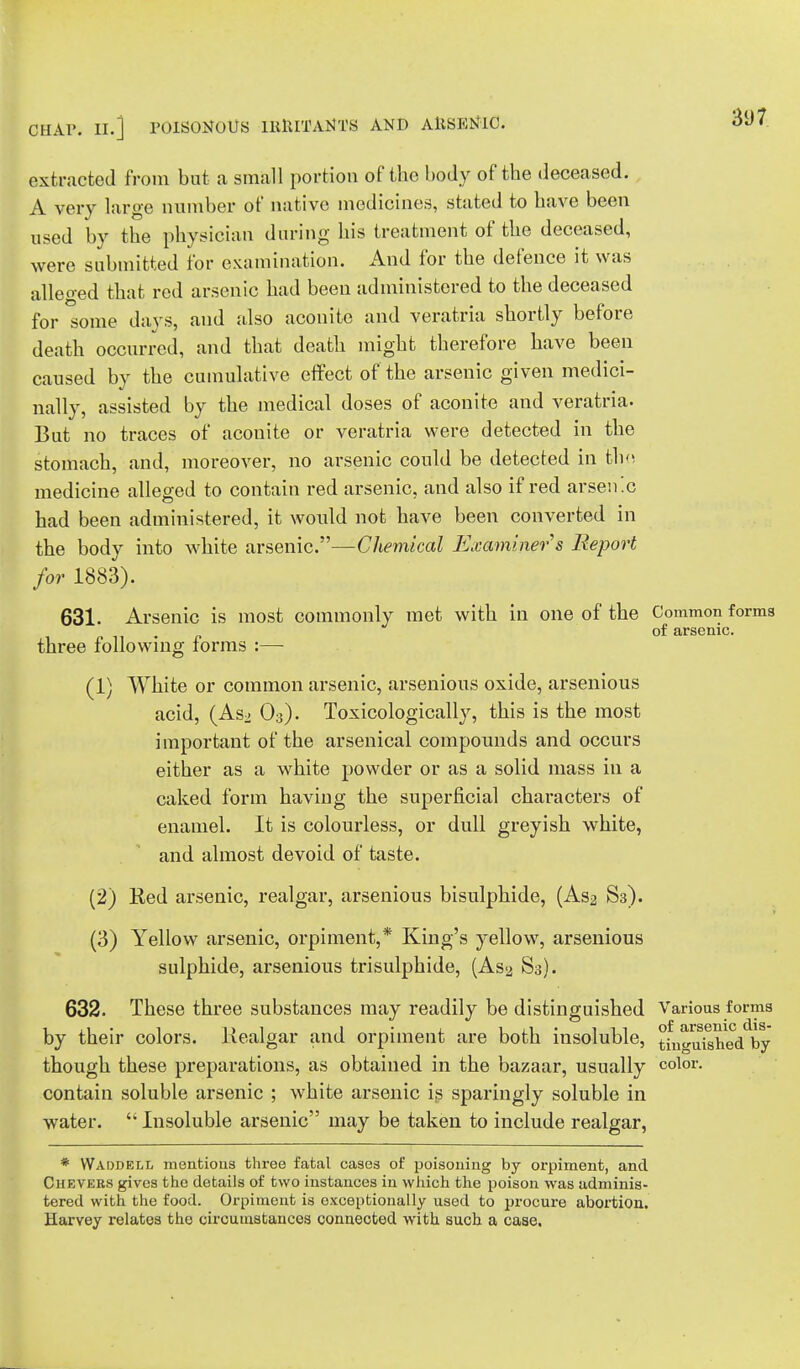 extracted from but a small portion of the body of the deceased. A very large number of native medicines, stated to have been used by the physician during his treatment of the deceased, were submitted for examination. And for the defence it was alleged that red arsenic had been administered to the deceased for some days, and also aconite and veratria shortly before death occurred, and that death might therefore have been caused by the cumulative effect of the arsenic given medici- nally, assisted by the medical doses of aconite and veratria. But no traces of aconite or veratria were detected in the stomach, and, moreover, no arsenic could be detected in the medicine alleged to contain red arsenic, and also if red arsenic had been administered, it would not have been converted in the body into white arsenic.—Chemical Examiner s Report for 1883). 631. Arsenic is most commonly met with in one of the Common forms three following forms :— (1) White or common arsenic, arsenious oxide, arsenious acid, (As^ 03). Toxicologically, this is the most important of the arsenical compounds and occurs either as a white powder or as a solid mass in a caked form having the superficial characters of enamel. It is colourless, or dull greyish white, and almost devoid of taste. (2) Eed arsenic, realgar, arsenious bisulphide, (As^ S3). (3) Yellow arsenic, orpiment,* King's yellow, arsenious sulphide, arsenious trisulphide, (As2 S3). 632. These three substances may readily be distinguished Various forma by their colors, liealgar and orpiment are both insoluble, °fut^hed by though these preparations, as obtained in the bazaar, usually color- contain soluble arsenic ; white arsenic is sparingly soluble in water.  Insoluble arsenic may be taken to include realgar, * VVaddell mentions three fatal cases of poisoning by orpiment, and Chevers gives the details of two instances in which the poison was adminis- tered with the food. Orpiment is exceptionally used to procure abortion. Harvey relates the circumstances connected with such a case.