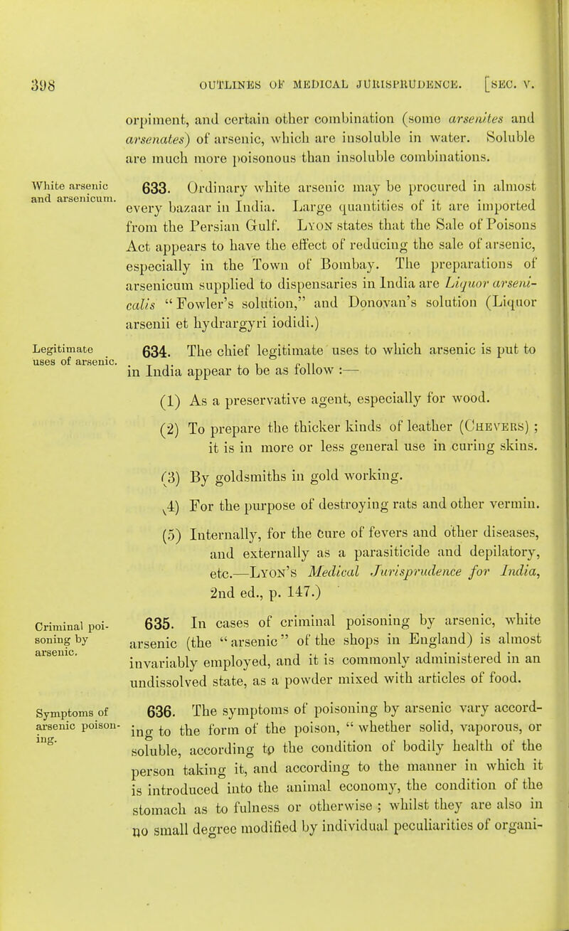 White arsenic and arsenicum. Legitimate uses of arsenic. Criminal poi- soning by arsenic. Symptoms of arsenic poison- ing. orpiment, and certain other combination (some arsenites and arsenates) of arsenic, which are insoluble in water. Soluble are much more poisonous than insoluble combinations. 633. Ordinary white arsenic may be procured in almost every bazaar in India. Large quantities of it are imported from the Persian Gulf. Lyon states that the Sale of Poisons Act appears to have the effect of reducing the sale of arsenic, especially in the Town of Bombay. The preparations of arsenicum supplied to dispensaries in India are Liquor arseui- calis Fowler's solution, and Donovan's solution (Liquor arsenii et hydrargyri iodidi.) 634. The chief legitimate uses to which arsenic is put to in India appear to be as follow :— (1) As a preservative agent, especially for wood. (2) To prepare the thicker kinds of leather (Chevers) ; it is in more or less general use in curing skins. (3) By goldsmiths in gold working. v4) For the purpose of destroying rats and other vermin. (5) Internally, for the Cure of fevers and other diseases, and externally as a parasiticide and depilatory, etc.—Lyon's Medical Jurisprudence for India, 2nd ed., p. 147.) 635. In cases of criminal poisoning by arsenic, white arsenic (the  arsenic of the shops in England) is almost invariably employed, and it is commonly administered in an undissolved state, as a powder mixed with articles of food. 636. The symptoms of poisoning by arsenic vary accord- ing to the form of the poison,  whether solid, vaporous, or soluble, according tp the condition of bodily health of the person taking it, and according to the manner in which it is introduced into the animal economy, the condition of the stomach as to fulness or otherwise ; whilst they are also in no small degree modified by individual peculiarities of organi-