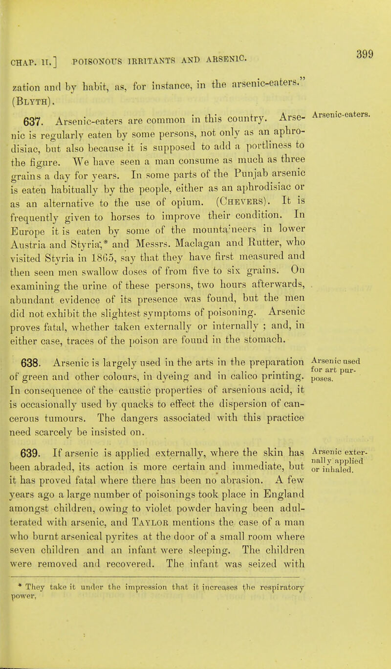 CHAP. IT.] POISONOUS IRRITANTS AND ARSENIC. zation and by habit, as, for instance, in the arsenic-eaters. (Blyth). 637. Arsenic-eaters are common in this country. Arse- Araeniceaters. Qic is regularly eaten by some persons, not only as an aphro- disiac, but also because it is supposed to add a portliness to the figure. We have seen a man consume as much as three grains a day for years. In some parts of the Punjab arsenic is eaten habitually by the people, either as an aphrodisiac or as an alternative to the use of opium. (Chevers). It is frequently given to horses to improve their condition. In Europe it is eaten by some of the mounta-neers in lower Austria and Styria;* and Messrs. Maclagan and Ratter, who visited Styria in 18G5, say that they have first measured and then seen men swallow doses of from five to six grains. On examining the urine of these persons, two hours afterwards, . abundant evidence of its presence was found, but the men did not exhibit the slightest symptoms of poisoning. Arsenic proves fatal, whether taken externally or internally ; and, in either case, traces of the poison are found in the stomach. 638. Arsenic is largely used in the arts in the preparation Arsenic nsed of green and other colours, in dyeing and in calico printing. po3es par In consequence of the caustic properties of arsenious acid, it is occasionally used by quacks to effect the dispersion of can- cerous tumours. The dangers associated with this practice need scarcely be insisted on. 639. If arsenic is applied externally, where the skin has Arsenic exter- been abraded, its action is more certain and immediate, but or inhaled!6** it has proved fatal where there has been no abrasion. A few years ago a large number of poisonings took place in England amongst children, owing to violet powder having been adul- terated with arsenic, and Taylor mentions the case of a man who burnt arsenical pyrites at the door of a small room where seven children and an infant were sleeping. The children were removed and recovered. The infant was seized with * They take it under the impression that it increases the respiratory- power,