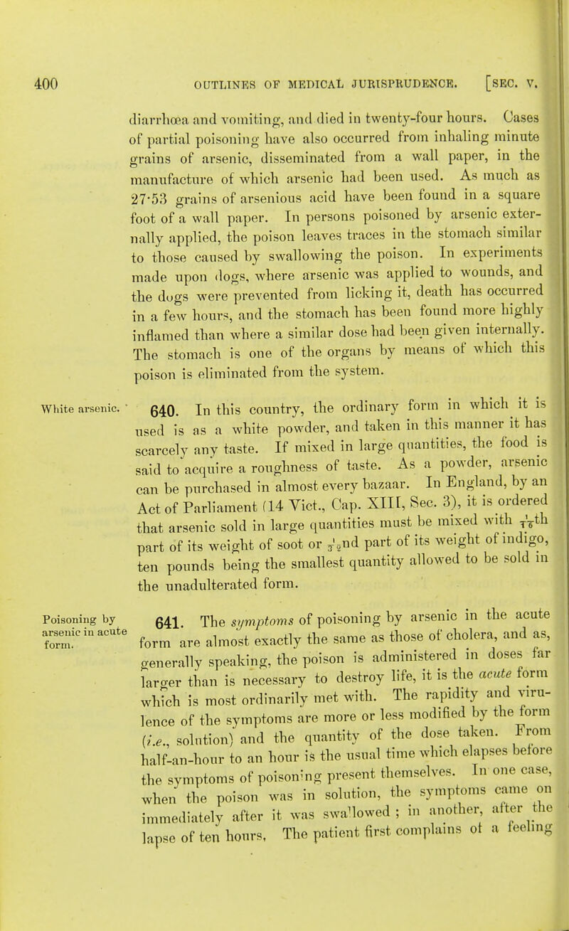 diarrhoea and vomiting, and died in twenty-four hours. Oases of partial poisoning have also occurred from inhaling minute grains of arsenic, disseminated from a wall paper, in the manufacture of which arsenic had been used. As much as 27-53 grains of arsenious acid have been found in a square foot of a wall paper. In persons poisoned by arsenic exter- nally applied, the poison leaves traces in the stomach similar to those caused by swallowing the poison. In experiments made upon dogs, where arsenic was applied to wounds, and the dugs were prevented from licking it, death has occurred in a few hours, and the stomach has been found more highly inflamed than where a similar dose had been given internally. The stomach is one of the organs by means of which this poison is eliminated from the system. White arsenic. ■ q^q In this country, the ordinary form in which it is used is as a white powder, and taken in this manner it has scarcely any taste. If mixed in large quantities, the food is said to acquire a roughness of taste. As a powder, arsenic can be purchased in almost every bazaar. In England, by an Act of Parliament (14 Vict., Cap. XIII, Sec. 3), it is ordered that arsenic sold in large quantities must be mixed with T'7th part of its weight of soot or T'2nd part of its weight of indigo, ten pounds being the smallest quantity allowed to be sold m the unadulterated form. 641. The symptoms of poisoning by arsenic in the acute form are almost exactly the same as those of cholera, and as, generally speaking, the poison is administered in doses far laro-er than is necessary to destroy life, it is the acute form which is most ordinarily met with. The rapidity and viru- lence of the symptoms are more or less modified by the form (/.,., solution) and the quantity of the dose taken. From half-an-hour to an hour is the usual time which elapses before the symptoms of poisoning present themselves. In one case, when the poison was in solution, the symptoms came on immediately after it was swallowed; in another, alter the lapse of ten bonrs, The patient first complains of ■ Poisoning by arsenic in acute form. a feeling