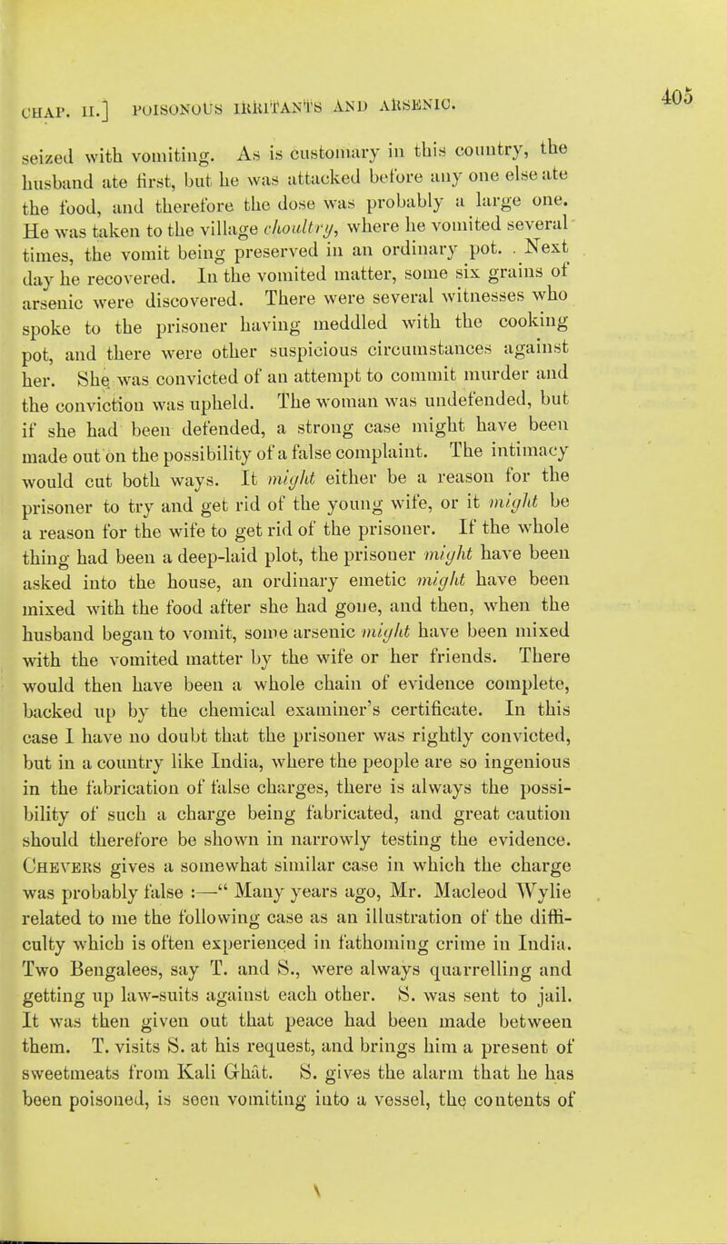 seized with vomiting. As is customary in this country, the husband ate first, but he was attacked before any one else ate the food, and therefore the dose was probably a large one. He was taken to the village choultry, where he vomited several times, the vomit being preserved in an ordinary pot. . Next day he recovered. In the vomited matter, some six grains of arsenic were discovered. There were several witnesses who spoke to the prisoner having meddled with the cooking pot, and there were other suspicious circumstances against her. She. was convicted of an attempt to commit murder and the conviction was upheld. The woman was undefended, but if she had been defended, a strong case might have been made out on the possibility of a false complaint. The intimacy would cut both ways. It might either be a reason for the prisoner to try and get rid of the young wife, or it might be a reason for the wife to get rid of the prisoner. If the whole thing had been a deep-laid plot, the prisoner might have been asked into the house, an ordinary emetic might have been mixed with the food after she had gone, and then, when the husband began to vomit, some arsenic might have been mixed with the vomited matter by the wife or her friends. There would then have been a whole chain of evidence complete, backed up by the chemical examiner's certificate. In this case I have no doubt that the prisoner was rightly convicted, but in a country like India, where the people are so ingenious in the fabrication of false charges, there is always the possi- bility of such a charge being fabricated, and great caution should therefore be shown in narrowly testing the evidence. Chevers gives a somewhat similar case in which the charge was probably false :— Many years ago, Mr. Macleod Wylie related to me the following case as an illustration of the diffi- culty which is often experienced in fathoming crime in India. Two Bengalees, say T. and S., were always quarrelling and getting up law-suits against each other. S. was sent to jail. It was then given out that peace had been made between them. T. visits S. at his request, and brings him a present of sweetmeats from Kali Grhat. S. gives the alarm that he has been poisoned, is seen vomiting into a vessel, the, contents of 405 \