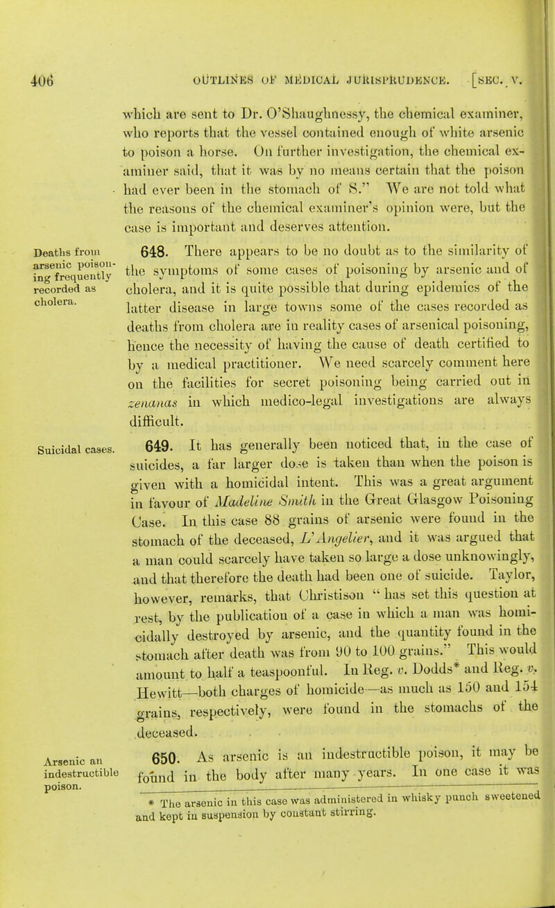 Deaths from arsenic poison- ing frequently recorded as cholera. Suicidal cases. Arsenic an indestructible poison. which are sent to Dr. O'Shaughnessy, the chemical examiner, who reports that the vessel contained enough of white arsenic to poison a horse. On further investigation, the chemical ex- aminer said, that it was by no means certain that the poison had ever heen in the stomach of S. We are not told what the reasons of the chemical examiner's opinion were, but the case is important and deserves attention. 648. There appears to be no doubt as to the similarity of 1 the symptoms of some cases of poisoning by arsenic and of cholera, and it is quite possible that during epidemics of the latter disease in large towns some of the cases recorded as deaths from cholera are in reality cases of arsenical poisoning, hence the necessity of having the cause of death certified to by a medical practitioner. We need scarcely comment here on the facilities for secret poisoning being carried out in zenanas in which medico-legal investigations are always difficult. 649. It has generally been noticed that, in the case of suicides, a far larger do.^e is taken than when the poison is given with a homicidal intent. This was a great argument in favour of Madeline Smith in the Great Glasgow Poisoning Case. In this case 88 grains of arsenic were found in the stomach of the deceased, L'Angelier, and it was argued that a man could scarcely have taken so large a dose unknowingly, and that therefore the death had been one of suicide. Taylor, however, remarks, that Christisou  has set this question at rest, by the publication of a case in which a man was homi- cidally destroyed by arsenic, and the quantity found in the stomach after death was from DO to 100 graius. This would amount to half a teaspoonful. In Keg. v. Dodds* and Reg. e.. Hewitt—both charges of homicide—as much as 150 and 154 grains, respectively, were found in the stomachs of the deceased. 650. As arsenic is an indestructible poison, it may be found in the body after many years. In one case it was * The arsenic in this case was administered in whisky punch sweetened and kept in suspension by constant stirring.