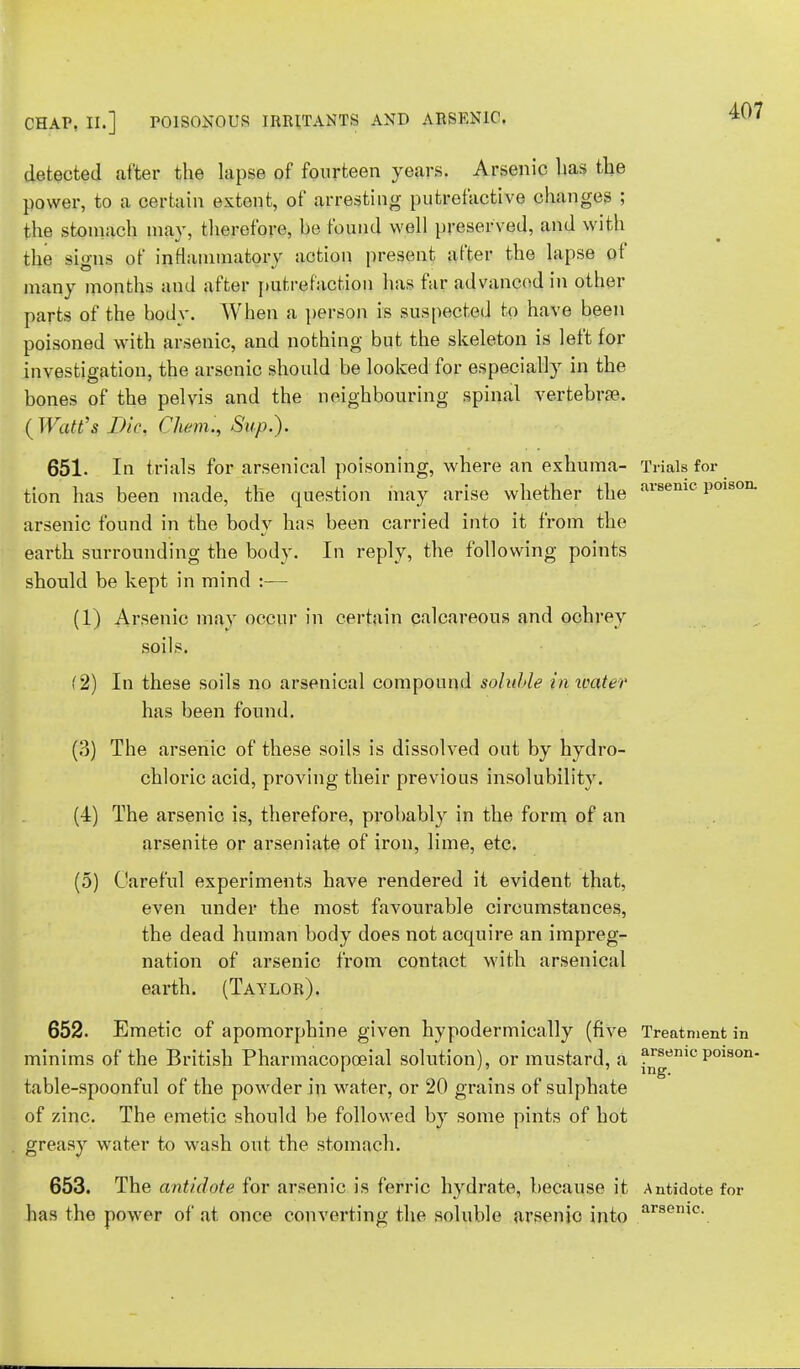 detected after the lapse of fourteen years. Arsenic lias the power, to a certain extent, of arresting putrefactive changes ; the stomach may, therefore, be found well preserved, and with the si»ns of inflammatory action present after the lapse of many months and after putrefaction has far advanced in other parts of the body. When a person is suspected to have been poisoned with arsenic, and nothing but the skeleton is left for investigation, the arsenic should be looked for especially in the bones of the pelvis and the neighbouring spinal vertebra?. (Watt's DiQ, Chemi, Sup.). 651. In trials for arsenical poisoning, where an exhuma- Trials for tion has been made, the question may arise whether the ai*8emc Polson- arsenic found in the bodv has been carried into it from the earth surrounding the body. In reply, the following points should be kept in mind :— (1) Arsenic may occur in certain calcareous and ochrey soils. (2) In these soils no arsenical compound soluble in water has been found. (3) The arsenic of these soils is dissolved out by hydro- chloric acid, proving their previous insolubility. (4) The arsenic is, therefore, probably in the form of an arsenite or arseniate of iron, lime, etc. (5) Careful experiments have rendered it evident that, even under the most favourable circumstances, the dead human body does not acquire an impreg- nation of arsenic from contact with arsenical earth. (Taylor). 652. Emetic of apomorphine given bypodermically (five Treatment in minims of the British Pharmacopoeial solution), or mustard, a a^emcpoison- table-spoonful of the powder in water, or 20 grains of sulphate of zinc. The emetic should be followed by some pints of hot greasy water to wash out the stomach. 653. The antidote for arsenic is ferric hydrate, because it Antidote for has the power of at once converting the soluble arsenic into arsemc-