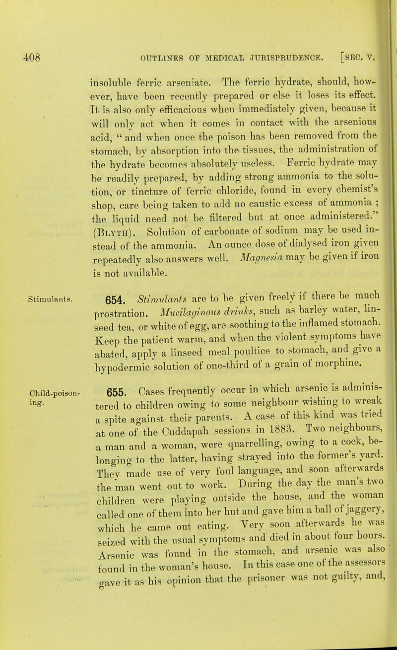 Stimulants. Child-poison- ing. insoluble ferric arseniate. The ferric hydrate, should, how- ever, have been recently prepared or else it loses its effect. It is also only efficacious when immediately given, because it will only act when it comes in contact with the arsenious acid,  and when once the poison has been removed from the stomach, by absorption into the tissues, the administration of the hydrate becomes absolutely useless. Ferric hydrate may be readily prepared, by adding strong ammonia to the solu- tion, or tincture of ferric chloride, found in every chemist's shop, care being taken to add no caustic excess of ammonia ; the liquid need not be filtered but at once administered. (Blyth) . Solution of carbonate of sodium may be used in- stead of the ammonia. An ounce dose of dialysed iron given repeatedly also answers well. Magnesia may be given if iron is not available. 654. Stimulants are to be given freely if there be much prostration. Mucilaginous drinks, such as barley water, lin- seed tea, or white of egg, are soothing to the inflamed stomach. Keep the patient warm, and when the violent symptoms have abated, apply a linseed meal poultice to stomach, and give a hypodermic solution of one-third of a grain of morphine. 655. Cases frequently occur in which arsenic is adminis- tered to children owing to some neighbour wishing to wreak a spite against their parents. A case of this kind was tried at one of the Cuddapah sessions in 1883. Two neighbours, a man and a woman, were quarrelling, owing to a cock, be- longing to the latter, having strayed into the former's yard. They made use of very foul language, and soon afterwards the man went out to work. During the day the man's two children were playing outside the house, and the woman called one of them into her hut and gave him a ball of jaggery, which he came out eating. Very soon afterwards he was seized with the usual symptoms and died in about four hours. Arsenic was found in the stomach, and arsenic was also found in the woman's house. In this case one of the assessors o-ave it as his opinion that the prisoner was not guilty, and,