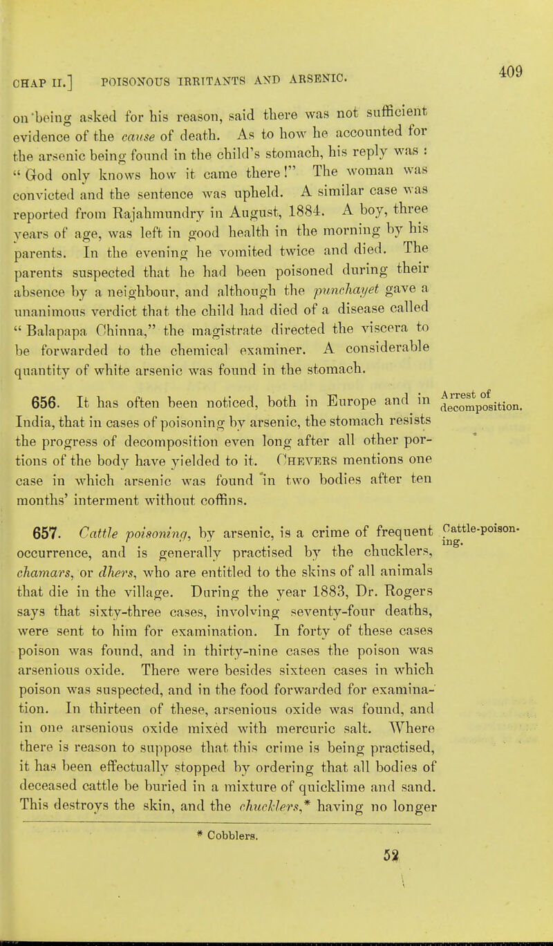 on-being asked for his reason, said there was not sufficient evidence of the cause of death. As to how he accounted for the arsenic being found in the child's stomach, his reply was :  God only knows how it came there! The woman was convicted and the sentence was upheld. A similar case was reported from Rajahmundry in August, 1884. A boy, three years of age, was left in good health in the morning by his parents. In the evening he vomited twice and died. The parents suspected that he had been poisoned during their absence by a neighbour, and although the punchayet gave a unanimous verdict that the child had died of a disease called  Balapapa Ohinna, the magistrate directed the viscera to be forwarded to the chemical examiner. A considerable quantity of white arsenic was found in the stomach. 409 656. It has often been noticed, both in Europe and ^n decomposition. India, that in cases of poisoning by arsenic, the stomach resists the progress of decomposition even long after all other por- tions of the body have yielded to it. Ohevers mentions one case in which arsenic was found in two bodies after ten months' interment without coffins. 657. Cattle poisoning, by arsenic, is a crime of frequent Oattle-poison- occurrence, and is generally practised by the chucklers, chamars, or dliers, who are entitled to the skins of all animals that die in the village. During the year 1883, Dr. Rogers says that sixty-three cases, involving seventy-four deaths, were sent to him for examination. In forty of these cases poison was found, and in thirty-nine cases the poison was arsenious oxide. There were besides sixteen cases in which poison was suspected, and in the food forwarded for examina- tion. In thirteen of these, arsenious oxide was found, and in one arsenious oxide mixed with mercuric salt. Where there is reason to suppose that this crime is being practised, it has been effectually stopped by ordering that all bodies of deceased cattle be buried in a mixture of quicklime and sand. This destroys the skin, and the chucklers,* having no longer * Cobblers. 52