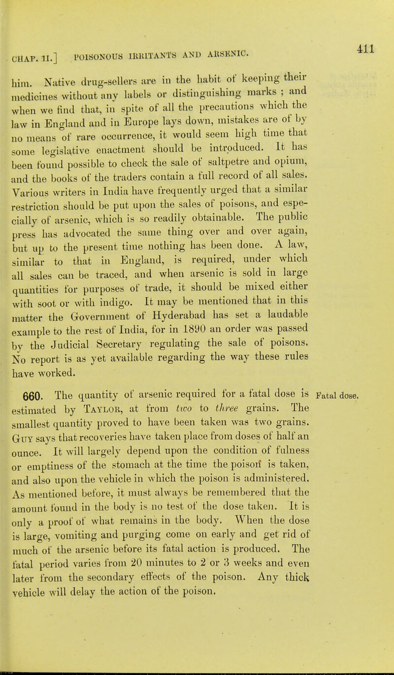 him. Native drug-sellers are in the habit of keeping their medicines without any labels or distinguishing marks ; and when we find that, in spite of all the precautions which the law in England and in Europe lays down, mistakes are of by no means of rare occurrence, it would seem high time that some legislative enactment should be introduced. It has been found possible to check the sale of saltpetre and opium, and the books of the traders contain a full record of all sales. Various writers in India have frequently urged that a similar restriction should be put upon the sales of poisons, and espe- cially of arsenic, which is so readily obtainable. The public press has advocated the same thing over and over again, but up to the present time nothing has been done. A law, similar to that in England, is required, under which all sales can be traced, and when arsenic is sold iu large quantities for purposes of trade, it should be mixed either with soot or with indigo. It may be mentioned that in this matter the Government of Hyderabad has set a laudable example to the rest of India, for in 1890 an order was passed by the Judicial Secretary regulating the sale of poisons. No report is as yet available regarding the way these rules have worked. 660. The quantity of arsenic required for a fatal dose is j»atal dose, estimated by Taylor, at from two to three grains. The smallest quantity proved to have been taken was two grains. Guy says that recoveries have taken place from doses of half an ounce. It will largely depend upon the condition of fulness or emptiness of the stomach at the time the poison is taken, and also upon the vehicle in which the poison is administered. As mentioned before, it must always be remembered that the amount found in the body is no test of the dose taken. It is only a proof of what remains in the body. When the dose is large, vomiting and purging come on early and get rid of much of the arsenic before its fatal action is produced. The fatal period varies from 20 minutes to 2 or 3 weeks and even later from the secondary effects of the poison. Any thick vehicle will delay the action of the poison.