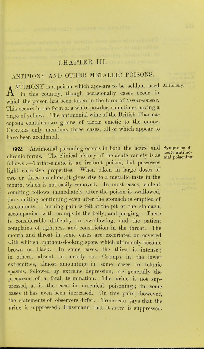 CHAPTER III. ANTIMONY AND OTHER METALLIC POISONS. ANTIMONY is a poison which appears to be seldom used Antimony, in this country, though occasionally cases occur in which the poison has been taken in the form of tartar-emetic. This occurs in the form of a white powder, sometimes having a tin ere of yellow. The antimonial wine of the British Pharma- copceia contains two grains of tartar emetic to the ounce. Cheveks only mentions three cases, all of which appear to have been accidental. 662. Antimonial poisoning occurs in both the acute and Symptoms of chronic forms. The clinical history of the acute variety is as nial poi80ning. follows :—Tartar-emetic is an irritant poison, but possesses light corrosive properties. When taken in large doses of two or three drachms, it gives rise to a metallic taste in the mouth, which is not easily removed. In most cases, violent vomiting follows immediately after the poison is swallowed, the vomiting continuing even after the stomach is emptied, of its contents. Burning pain is felt at the pit of the stomach, accompauied with cramps in the belly, and purging. There is considerable difficulty in swallowing, and the patient complains of tightness and constriction in the throat. The mouth and throat in some cases are excoriated or covered with whitish aphthous-looking spots, which ultimately become brown or black. In some cases, the thirst is intense ; in others, absent or nearly so. Cramps in the lower extremities, almost amounting in some cases to tetanic spasms, followed by extreme depression, are generally the precursor of a fatal termination. The urine is not sup- pressed, as is the case in arsenical poisoning; in some cases it has even been increased. On this point, however, the statements of observers differ. Trousseau says that the urine is suppressed ; Hussmann that it never is suppressed.