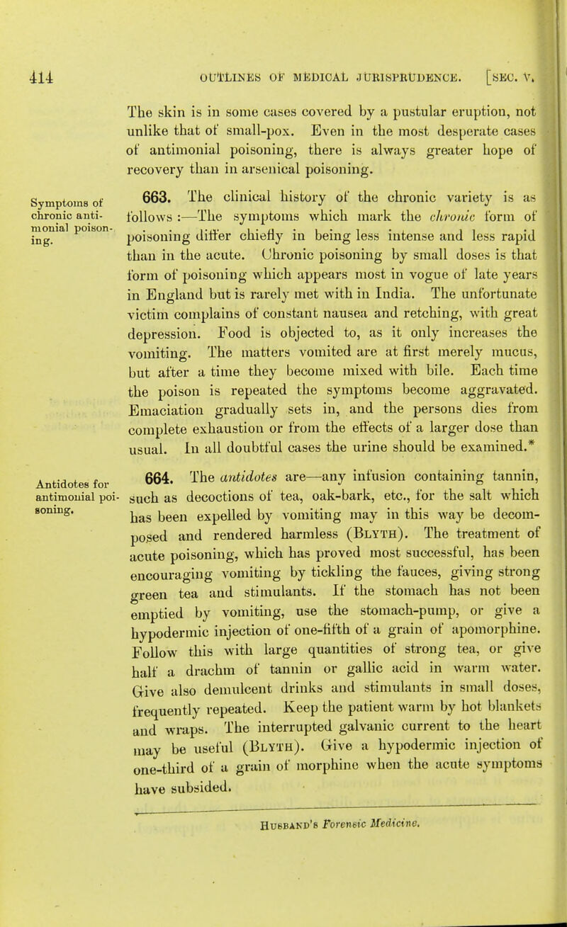 Symptoms of chronic anti- monial poison- ing. 414: OUTLINES OF MEDICAL JURISPRUDENCE. [SEC. V. The skin is in some cases covered by a pustular eruption, not unlike that of small-pox. Even in the most desperate cases of antimonial poisoning, there is always greater hope of recovery than in arsenical poisoning. 663. The clinical history of the chronic variety is as follows :—The symptoms which mark the chronic form of poisoning differ chiefly in being less intense and less rapid than in the acute. Chronic poisoning by small doses is that form of poisoning which appears most in vogue of late years in England but is rarely met with in India. The unfortunate victim complains of constant nausea and retching, with great depression. Food is objected to, as it only increases the vomiting. The matters vomited are at first merely mucus, but after a time they become mixed with bile. Each time the poison is repeated the symptoms become aggravated. Emaciation gradually sets in, and the persons dies from complete exhaustion or from the effects of a larger dose than usual. In all doubtful cases the urine should be examined.* 664. The antidotes are—any infusion containing tannin, antimonial poi- such as decoctions of tea, oak-bark, etc., for the salt which soning. ^ keen eXpeilecl by vomiting may in this way be decom- posed and rendered harmless (Blyth). The treatment of acute poisoning, which has proved most successful, has been encouraging vomiting by tickling the fauces, giving strong green tea and stimulants. If the stomach has not been emptied by vomiting, use the stomach-pump, or give a hypodermic injection of one-fifth of a grain of apomorphine. Follow this with large quantities of strong tea, or give half a drachm of tannin or gallic acid in warm water. Give also demulcent drinks and stimulants in small doses, frequently repeated. Keep the patient warm by hot blankets and wraps. The interrupted galvanic current to the heart may be useful (Blyth). Give a hypodermic injection of one-third of a grain of morphine when the acute symptoms have subsided. Antidotes for Husband's Forensic Medicine.