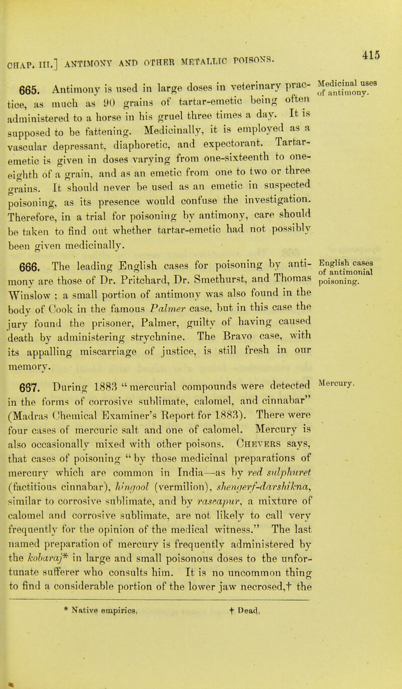 OFIAP. III.] ANTIMONY AND OTHER METALLIC POTRONS. 665. Antimony is used in large doses in veterinary prac- tice, as much as 90 grains of tartar-emetic being often administered to a horse in his gruel three times a day. It is supposed to be fattening. Medicinally, it is employed as a vascular depressant, diaphoretic, and expectorant. Tartar- emetic is given in doses varying from one-sixteenth to one- eighth of a grain, and as an emetic from one to two or three grains. It should never be used as an emetic in suspected poisoning, as its presence would confuse the investigation. Therefore, in a trial for poisoning by antimony, care should be taken to find out whether tartar-emetic had not possibly been given medicinally. 666. The leading English cases for poisoning by anti- English cases r. n ,i j rpi of antimomal raony are those of Dr. Pritchard, Dr. Smethurst, and 1 nomas poiSOning. Winslow ; a small portion of antimony was also found in the body of Cook in the famous Palmer case, but in this case the jury found the prisoner, Palmer, guilty of having caused death by administering strychnine. The Bravo case, with its appalling miscarriage of justice, is still fresh in our memory. 667. During 1883  mercurial compounds were detected Mercury, in the forms of corrosive sublimate, calomel, and cinnabar (Madras Chemical Examiner's Report for 1883). There were four cases of mercuric salt and one of calomel. Mercury is also occasionally mixed with other poisons. Chevers says, that cases of poisoning  by those medicinal preparations of mercury which are common in India—as by red sulphuret (factitious cinnabar), Ivngool (vermilion), shemjerf-darshikna, similar to corrosive sublimate, and by rasmpur, a mixture of calomel and corrosive sublimate, are not likely to call very frequently for the opinion of the medical witness. The last named preparation of mercury is frequently administered by the kobaraj* in large and small poisonous doses to the unfor- tunate sufferer who consults him. It is no uncommon thing; to find a considerable portion of the lower jaw necrosed,t the * Native empirics, t Deac|,