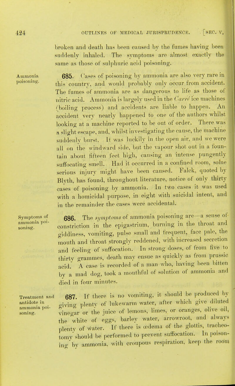 Ammonia poisoning. Symptoms of ammonia poi- soning. Treatment and antidote in ammonia poi- soning. broken and deatli lias boon caused by the fumes having been suddenly inhaled. The symptoms are almost exactly the same as those of sulphuric acid poisoning. 685. Cases of poisoning by ammonia are also very rare in this country, and would probably only occur from accident. The fumes of ammonia are as dangerous to life as those of nitric acid. Ammonia is largely used in the < 'arr<; ice machines (boiling process) and accidents are liable to happen. An < accident very nearly happened to one of the authors whilst looking at a machine reported to be out of order. There was a slight escape, and, whilst investigating the cause, the machine suddenly burst. It was luckily in the open air, and we were all on the windward side, but the vapour shot out in a foun- tain about fifteen feet high, causing an intense pungently suffocating smell. Had it occurred in a confined room, some serious injury might have been caused. Falck, quoted by Blyth, has found, throughout literature, notice of only thirty cases of poisoning by ammonia. In two cases it was used with a homicidal purpose, in eight with suicidal intent, and in the remainder the cases were accidental. 686. The symptoms of ammonia poisoning are—a sense of constriction in the epigastrium, burning in the throat and giddiness, vomiting, pulse small and frequent, face pale, the mouth and throat strongly reddened, with increased secretion and feeling of suffocation. In strong doses, of from five to thirty grammes, death may ensue as quickly as from prussic acid. A case is recorded of a man who, having been bitten by a mad dog, took a mouthful of solution of ammonia and died in four minutes. 687. If there is no vomiting, it should be produced by oivino- plenty of lukewarm water, after which give diluted vinegar or the juice of lemons, limes, or oranges, olive oil, the white of eggs, barley water, arrowroot, and always plenty of water. If there is oedema of the glottis, tracheo- tomy should be performed to prevent suffocation. In poison- ino- by ammonia, with croupous respiration, keep the room