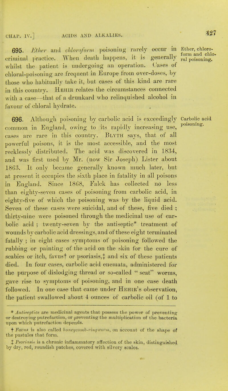 695. Etter and chloroform poisouiug rarely occur in Ether, chloro- „., ' i ,i i • n form and chic criminal practice. >\ ben death happens, it is generally ral poigoiling< whilst the patient is undergoing an operation. Oases of chloral-poisoning are frequent in Europe from over-doses, by those who habitually take it, but cases of this kind are rare in this country. HfiHIE relates the circumstances connected with a case—that of a drunkard who relinquished alcohol in favour of chloral hydrate. 696. Although poisoning by carbolic acid is exceedingly Carbolic acid common in England, owing to its rapidly increasing use, P01S0muS- cases are rare in this country. Blyth says, that of all powerful poisons, it is the most accessible, and the most recklessly distributed. The acid was discovered in 1834, and was first used by Mr. (now Sir Joseph) Lister about 1863. It only became generally known much later, but at present it occupies the sixth place in fatality in all poisons in Enoland. Since 1808, Falck has collected no less than eighty-seven cases of poisoning from carbolic acid, in eighty-five of which the poisoning was by the liquid acid. Seven of these cases were suicidal, and of these, five died ; thirty-nine were poisoned through the medicinal use of car- bolic acid ; twenty-seven by the antiseptic* treatment of wounds bv carbolic acid dressings, and of these eight terminated fatally ; in eight cases symptoms of poisoning followed the rubbing or painting of the acid on the skin for the cure of scabies or itch, favusf or psoriasis,% and six of these patients died. In four cases, carbolic acid enemata, administered for the purpose of dislodging thread or so-called  seat worms, gave rise to symptoms of poisoning, and in one case death followed. In one case that came under Heher's observation, the patient swallowed about 1 ounces of carbolic oil (of 1 to * Antiseptics are medicinal ageufcs that possess the power of preventing or destroying putrefaction, or preventing the multiplication of the bacteria upon which putrefaction depends. t Favnx is also called honey comb-ringworm, on account of the shape of the pustules that form. X Psoriusii is a chronic inflammatory affection of the skin, distinguished by dry, red, roundish patches, covered with silvery scales.