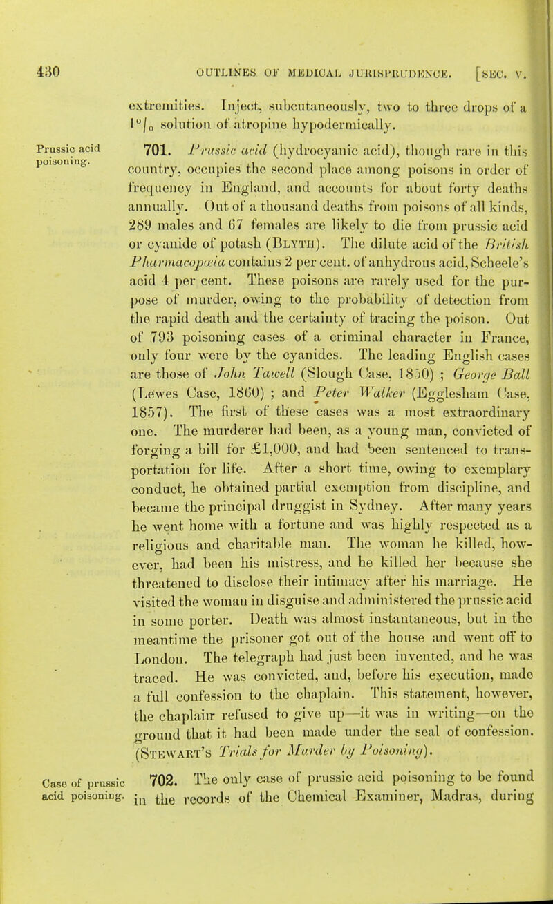 extremities. Inject, subcutaneously, two to three drops of a 1°/0 solution of atropine hypodermically. Prassic acid 701. Prussia acid (hydrocyanic acid), though rare in this poisomn0. country, occupies the second place among poisons in order of frequency in England, and accounts for about forty deaths annually. Out of a thousand deaths from poisons of all kinds, 289 males and u'7 females are likely to die from prussic acid or cyanide of potash (Blyth). The dilute acid of the British Pharmacoptria contains 2 per cent, of anhydrous acid, Scheele's acid 4 per cent. These poisons are rarely used for the pur- pose of murder, owing to the probability of detection from the rapid death and the certainty of tracing the poison. Out of 793 poisoning cases of a criminal character in France, only four were by the cyanides. The leading English cases are those of John Tawell (Slough Case, 1850) ; George Ball (Lewes Case, I860) ; and Peter Walker (Egglesham Case, 1857). The first of these cases was a most extraordinary one. The murderer had been, as a young man, convicted of forging a bill for £1,000, and had been sentenced to trans- portation for life. After a short time, owing to exemplary conduct, he obtained partial exemption from discipline, and became the principal druggist in Sydney. After many years he went home with a fortune and was highly respected as a religious and charitable man. The woman he killed, how- ever, had been his mistress, and he killed her because she threatened to disclose their intimacy after his marriage. He visited the woman in disguise and administered the prussic acid in some porter. Death was almost instantaneous, but in the meantime the prisoner got out of the house and went off to London. The telegraph had just been invented, and he was traced. He was convicted, and, before his execution, made a full confession to the chaplain. This statement, however, the chaplain refused to give up—it was in writing—on tho u-round that it had been made under the seal of confession. (Stewart's Trials for Murder by Poisoning). Case of prussic 702. The only case of prussic acid poisoning to be found acid poisoning. <m ^e records of the Chemical Examiner, Madras, during