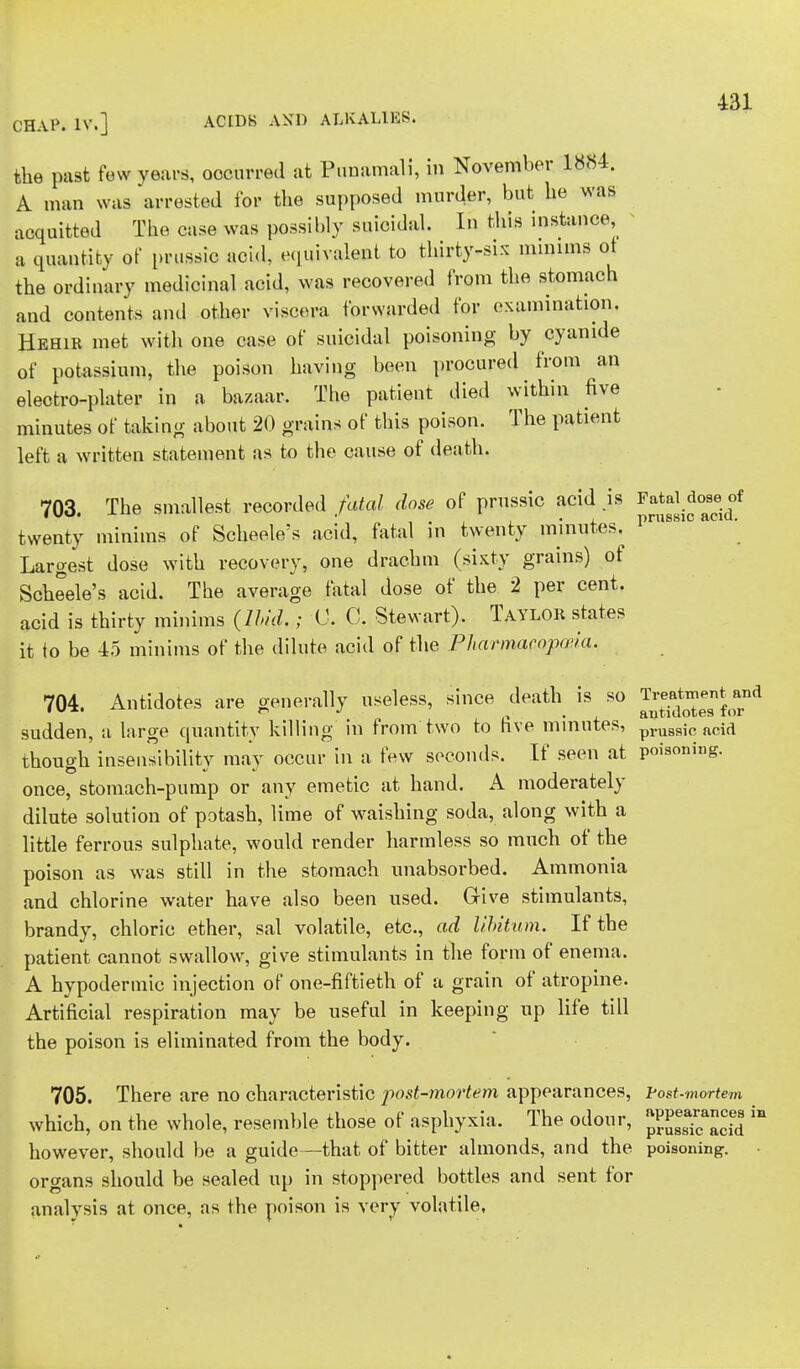 OHAP. IV.] ACIDS AND ALKALIES. the past few years, occurred at Punamali, in November 1884. A man was arrested for the supposed murder, but he was acquitted The case was possibly suicidal. In this instance a quantity of prussic acid, equivalent to thirty-six minims ot the ordinary medicinal acid, was recovered from the stomach and contents and other viscera forwarded for examination. Hehir met with one case of suicidal poisoning by cyanide of potassium, the poison having been procured from an electro-plater in a bazaar. The patient died within five minutes of taking about 20 grains of this poison. The patient left a written statement as to the cause of death. 703. The smallest recorded fatal dose of prussic acid .is ^J.^0* twenty minims of Scheele's acid, fatal in twenty minutes. prnssl Largest dose with recovery, one drachm (sixty grains) of Scheele's acid. The average fatal dose of the 2 per cent. acid is thirty minims (Ibid.; 0. C. Stewart). Taylor states it to be 45 minims of the dilute acid of the Pharmacopoeia. 704. Antidotes are generally useless, since death is so treatment sudden, a large quantity killing in from two to five minutes, prus8ic acid though insensibility may occur in a few seconds. If seen at poisoning, once, stomach-pump or any emetic at hand. A moderately dilute solution of potash, lime of waishing soda, along with a little ferrous sulphate, would render harmless so much of the poison as was still in the stomach unabsorbed. Ammonia and chlorine water have also been used. Give stimulants, brandy, chloric ether, sal volatile, etc., ad libitum. If the patient cannot swallow, give stimulants in the form of enema. A hypodermic injection of one-fiftieth of a grain of atropine. Artificial respiration may be useful in keeping up life till the poison is eliminated from the body. 705. There are no characteristic post-mortem appearances, Post-mortem which, on the whole, resemble those of asphyxia. The odour, pJ^S  however, should be a guide—that of bitter almonds, and the poisoning, organs should be sealed up in stoppered bottles and sent for analysis at once, as the poison is very volatile.