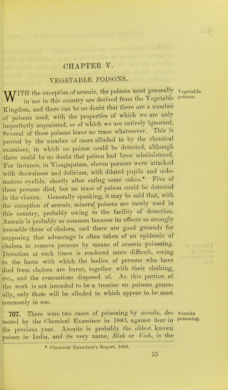 CHAPTER V. VEGETABLE POISONS. WITH the exception of arsenic, the poisons most generally Vegetable in use in this country are derived from the Vegetable P01S0»a- Kingdom, and there can be no doubt that there are a number of poisons used, with the properties of which we are only imperfectly acquainted, or of which we are entirely ignorant. Several of these poisons leave no trace whatsoever. This is proved by the number of cases alluded to by the chemical examiner, in which no poison could be detected, although there could be no doubt that poison had been administered. For instance, in Vizagapatam, eleven persons were attacked with drowsiness and delirium, with dilated pupils and oede- matous eyelids, shortly after eating some cakes.* Five of these persons died, but no trace of poison could be detected in the viscera. Generally speaking, it may be said that, with the exception of arsenic, mineral poisons are rarely used in this country, probably owing to the facility of detection. Arsenic is probably so common because its effects so strongly resemble those of cholera, and there are good grounds for supposing that advantage is often taken of an epidemic of cholera to remove persons by means of arsenic poisoning. Detection at such times is rendered more difficult, owing to the haste with which the bodies of persons who have died from cholera are burnt, together with their clothing, etc., and the evacuations disposed of. As this portion of the work is not intended to be a treatise on poisons gener- ally, only thoSe will be alluded to which appear to.be most commonly in use. 707. There were two cases of poisoning by aconite, de- Aconite tected by the Chemical Examiner in 1883, against four in Phoning, the previous year. Aconite is probably the oldest known poison in India, and its very name, Bish or Vish, is the * Chemical Examiner's Keport, 1883. 55