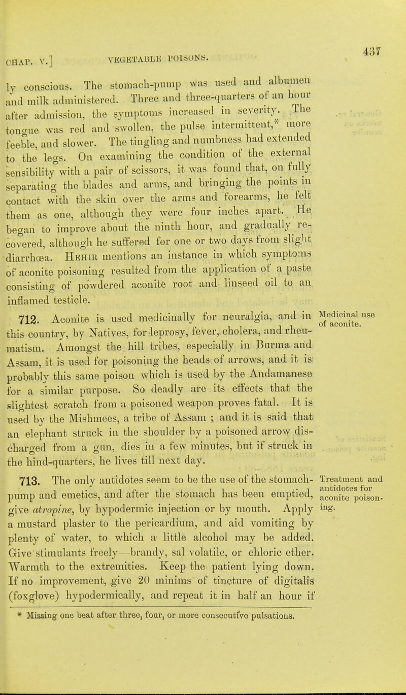 CHAP. V.] VEGETABLE BQISONS. ly conscious. The stotoach-pump vtfaa used and albumen and milk administered. Three and three-quarters of an hour after admission, the symptoms increased in severity. The tongue was red and swollen, the pulse intermittent, more feeble, and slower. The tingling and numbness had extended to the legs. On examining the condition of the external sensibility0with a pair of scissors, it was found that, on fully separating the blades and arms, and bringing the points in contact with the skin over the arms and forearms, he felt them as one, although they were four inches apart.. He began to improve about the ninth hour, and gradually re- covered, although he suffered for one or two days from slight diarrhoea. Hehlr mentions an instance in which symptoms of aconite poisoning resulted from the application of a paste consisting of powdered aconite root and linseed oil to an inflamed testicle. 712. Aconite is used medicinally for neuralgia, and in Medicinal use this country, by Natives, for leprosy, fever, cholera, and rheu- matism. Amongst the hill tribes, especially in Burma and Assam, it is used for poisoning the heads of arrows, and it is probably this same poison which is used by the Andamanese for a similar purpose. So deadly are its effects that the slightest scratch from a poisoned weapou proves fatal. It is used by the Mishmees, a tribe of Assam > and it is said that an elephant struck in the shoulder by a poisoned arrow dis- charged from a gun, dies in a few minutes, but if struck in the hind-quarters, he lives till next day. 713. The only antidotes seem to be the use of the stomach- Treatment and , ,. i P. , i ill i • j antidotes for pump and emetics, and alter the stomach has been emptied, aconifce poison. give atropine, by hypodermic injection or by mouth. Apply inS- a mustard plaster to the pericardium, and aid vomiting by plenty of water, to which a little alcohol may be added. Give stimulants freely—brandy, sal volatile, or chloric ether. Warmth to the extremities. Keep the patient lying down. If no improvement, give 20 minims of tincture of digitalis (foxglove) hypodermically, and repeat it in half an hour if * Missing one beat after three, four, or more consecutive pulsations.