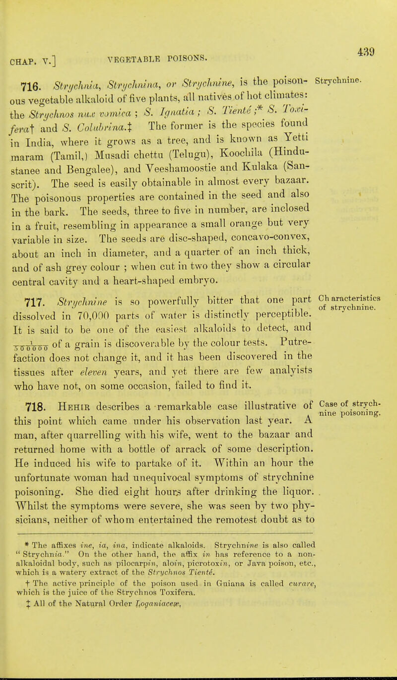 4S9 CHAP. V.] VEGETABLE POISONS. 716. Strychnia, Strychnina, or Strychnine, is the poison- Strychnine, ous vegetable alkaloid of five plants, all natives of hot climates: the Strychnos mix vomica ; S. Ignatia; S. Tiente ;* S. rlo,ci- /erat and S. Colubrina.% The former is the species found in India, where it grows as a tree, and is known as Yetti maram (Tamil,) Musadi chettu (Telugu), Koochila (Hindu- stanee and Bengalee), and Veeshamoostie and Kulaka (San- scrit). The seed is easily obtainable in almost every bazaar. The poisonous properties are contained in the seed and also in the bark. The seeds, three to five in number, are inclosed in a fruit, resembling in appearance a small orange but very variable in size. The seeds are disc-shaped, concavo-convex, about an inch in diameter, and a quarter of an inch thick, and of ash grey colour ; when cut in two they show a circular central cavity and a heart-shaped embryo. 717. Strychnine is so powerfully bitter that one part Ch aracteristfcs dissolved in 70,000 parts of water is distinctly perceptible. ° * T0 mne- It is said to be one of the easiest alkaloids to detect, and 50o100() of a grain is discoverable by the colour tests. Putre- faction does not change it, and it has been discovered in the tissues after eleven years, and yet there are few analyists who have not, on some occasion, failed to find it. 718. Hehir describes a remarkable case illustrative of Case of strych- . a mne poisoning. this point which came under his observation last year. A man, after quarrelling with his wife, went to the bazaar and returned home with a bottle of arrack of some description. He induced his wife to partake of it. Within an hour the unfortunate woman had unequivocal symptoms of strychnine poisoning. She died eight hours after drinking the liquor. . Whilst the symptoms were severe, she was seen by two phy- sicians, neither of whom entertained the remotest doubt as to * The affixes ine, ia, ina, indicate alkaloids. Strychnine is also called  Strychnia. On the other hand, the affix in has reference to a non- alkaloidal body, such as pilocarpwi, aloin, picrotoxtn, or Java poison, etc., ■which is a watery extract of the Strychnos Tiente. f The active principle of the poison used in Guiana is called curare, which is the juice of the Strychnos Toxifera. X All of the Natural Order T,oganiacese,