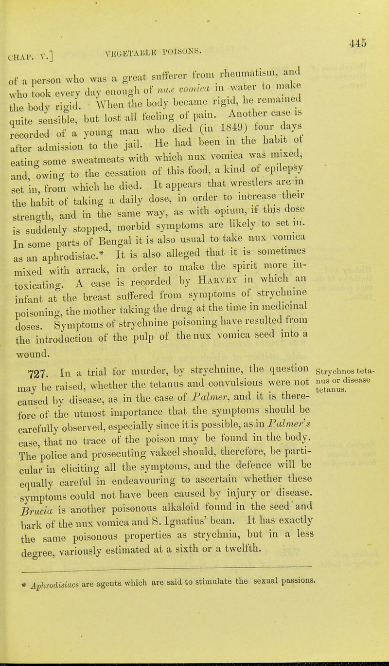 CfiAF. V.] VEGETABLE POISONS. of a person who was a great sufferer from rheumatism and who look every day enough of nu* von** m water to make the body rigid. When the body became rigid, he remained quite sensible, but lost all feeling of pain. Another case is Lorded of a young man who died (in 1849 four days after admission to the jail. He had been in the habit of eating some sweatmeats with which mix vomica was mixed, and owino- to the cessation of this food, a kind of epilepsy set in from which he died. It appears that wrestlers are m the habit of taking a daily dose, in order to increase -their strength, and in the same way, as with -opium if this dose is suddenly stopped, morbid symptoms are likely to set in. In some parts of Bengal it is also usual to take nux vomica as an aphrodisiac* It is also alleged that it is sometimes mixed with arrack, in order to make the spirit more in- toxicating. A case is recorded by Harvey in which an infant at°the breast suffered from symptoms of strychnine poisoning, the mother taking the drug at the time in medicinal doses. Symptoms of strychnine poisoning have resulted from the introduction of the pulp of the nux vomica seed into a wound. 727 In a trial for murder, by strychnine, the question strychn0s fcefca- may be raised, whether the tetanus and convulsions were not gj^^8 caused by disease, as in the case of Palmer, and it is there- fore of the utmost importance that the symptoms should be carefully observed, especially since it is possible, as in Palmer's case, that no trace of the poison may be found in the body. The'police and prosecuting vakeel should, therefore, be parti- cular in eliciting all the symptoms, and the defence will be equally careful in endeavouring to ascertain whether these symptoms could not have been caused by injury or disease. Brucia is another poisonous alkaloid found in the seed'and bark of the nux vomica and S. Ignatius' bean. It has exactly the same poisonous properties as strychnia, but in a less decree, variously estimated at a sixth or a twelfth. # Aphrodisiacs are ageuts which are said to stimulate the sexual passious.