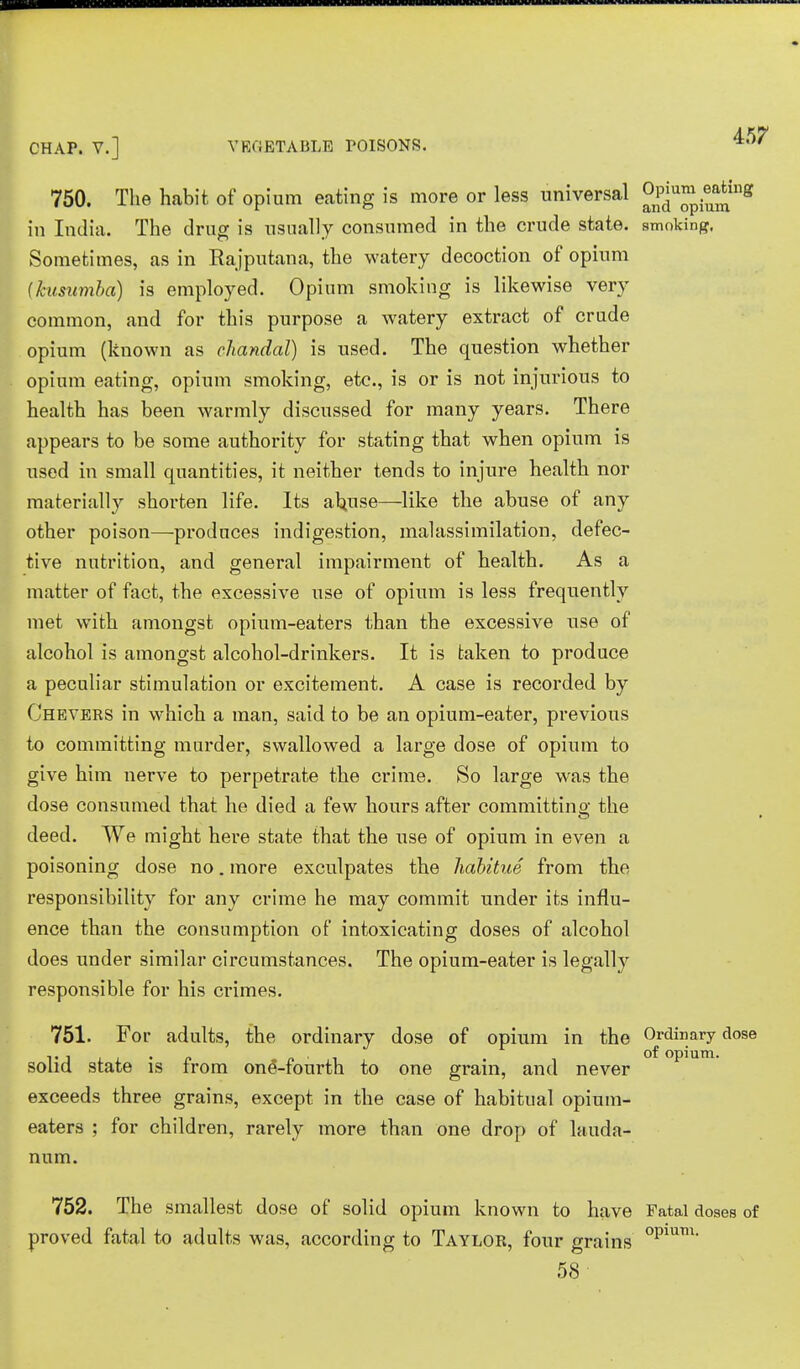 750. The habit of opium eating is more or less universal °Pju™j^flg in India. The drug is usually consumed in the crude state, smoking. Sometimes, as in Rajputana, the watery decoction of opium (kusumba) is employed. Opium smoking is likewise very common, and for this purpose a watery extract of crude opium (known as chandal) is used. The question whether opium eating, opium smoking, etc., is or is not injurious to health has been warmly discussed for many years. There appears to be some authority for stating that when opium is used in small quantities, it neither tends to injure health nor materially shorten life. Its abuse—like the abuse of any other poison—produces indigestion, malassimilation, defec- tive nutrition, and general impairment of health. As a matter of fact, the excessive use of opium is less frequently met with amongst opium-eaters than the excessive use of alcohol is amongst alcohol-drinkers. It is taken to produce a peculiar stimulation or excitement. A case is recorded by Chevers in which a man, said to be an opium-eater, previous to committing murder, swallowed a large dose of opium to give him nerve to perpetrate the crime. So large was the dose consumed that he died a few hours after committino- the deed. We might here state that the use of opium in even a poisoning dose no. more exculpates the habitue from the responsibility for any crime he may commit under its influ- ence than the consumption of intoxicating doses of alcohol does under similar circumstances. The opium-eater is legally responsible for his crimes. 751. For adults, the ordinary dose of opium in the Ordinary dose v i • ■ °f opium. solid state is trom one'-fourth to one grain, and never exceeds three grains, except in the case of habitual opium- eaters ; for children, rarely more than one drop of lauda- num. 752. The smallest dose of solid opium known to have Fatal doses of proved fatal to adults was, according to Taylor, four grains opmm- 58