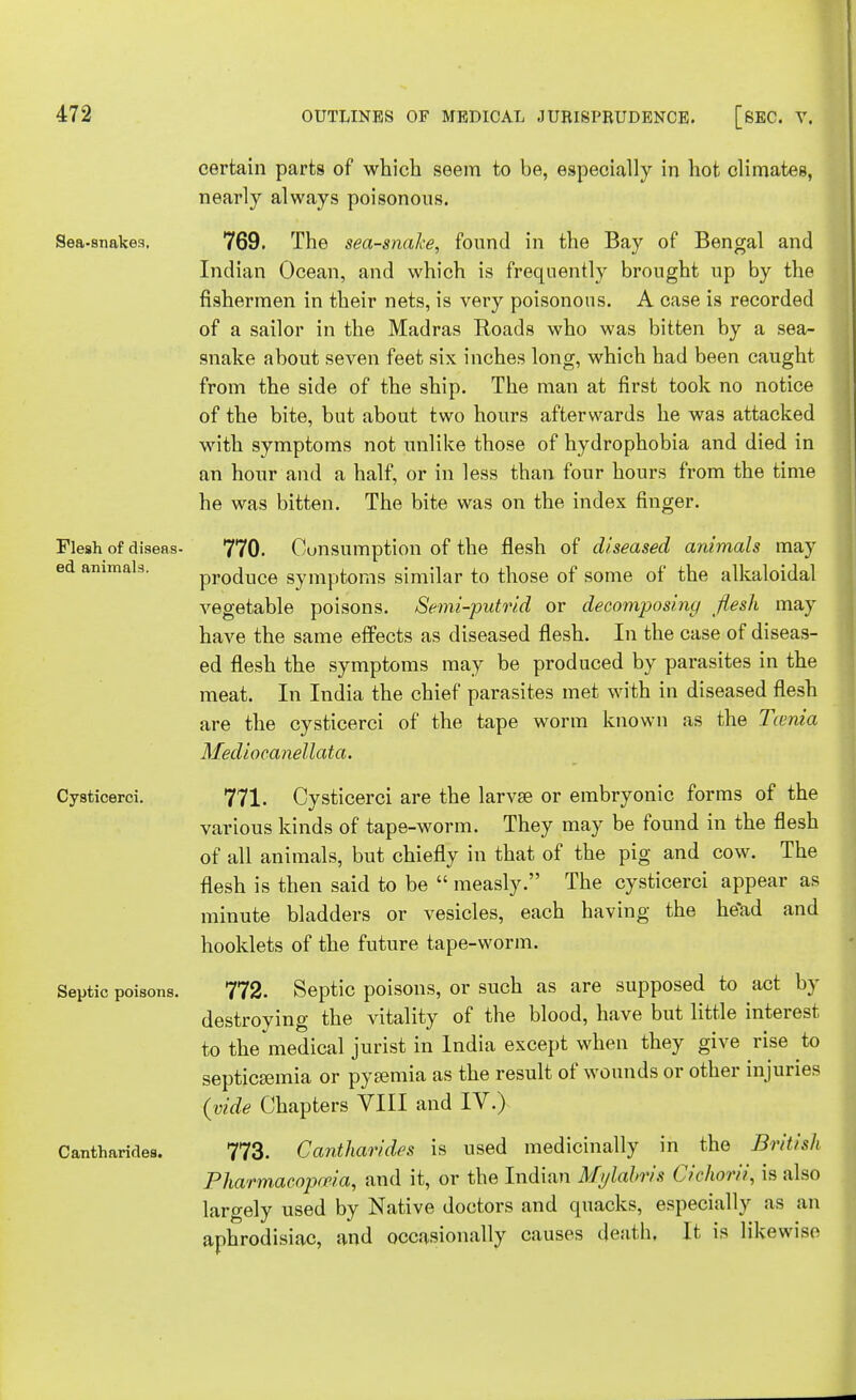 certain parts of which seem to be, especially in hot climates, nearly always poisonous. Sea-snakes. 769. The sea-snake, found in the Bay of Bengal and Indian Ocean, and which is frequently brought up by the fishermen in their nets, is very poisonous. A case is recorded of a sailor in the Madras Roads who was bitten by a sea- snake about seven feet six inches long, which had been caught from the side of the ship. The man at first took no notice of the bite, but about two hours afterwards he was attacked with symptoms not unlike those of hydrophobia and died in an hour and a half, or in less than four hours from the time he was bitten. The bite was on the index finger. 770. Consumption of the flesh of diseased animals may produce symptoms similar to those of some of the alkaloidal vegetable poisons. Semi-putrid or decomposing flesh may have the same effects as diseased flesh. In the case of diseas- ed flesh the symptoms may be produced by parasites in the meat. In India the chief parasites met with in diseased flesh are the cysticerci of the tape worm known as the Tienia Mediocanellata. Cysticerci. 771. Cysticerci are the larva? or embryonic forms of the various kinds of tape-worm. They may be found in the flesh of all animals, but chiefly in that of the pig and cow. The flesh is then said to be  measly. The cysticerci appear as minute bladders or vesicles, each having the he'ad and hooklets of the future tape-worm. Septic poisons. 772. Septic poisons, or such as are supposed to act by destroying the vitality of the blood, have but little interest to the medical jurist in India except when they give rise to septicemia or pyemia as the result of wounds or other injuries {vide Chapters VIII and IV.) CantharMes. 773. Cantharides is used medicinally in the British Pharmacopoeia, and it, or the Indian Mylabris Cichorii, is also largely used by Native doctors and quacks, especially as an aphrodisiac, and occasionally causes death, It is likewise Flesh of diseas ed animals.