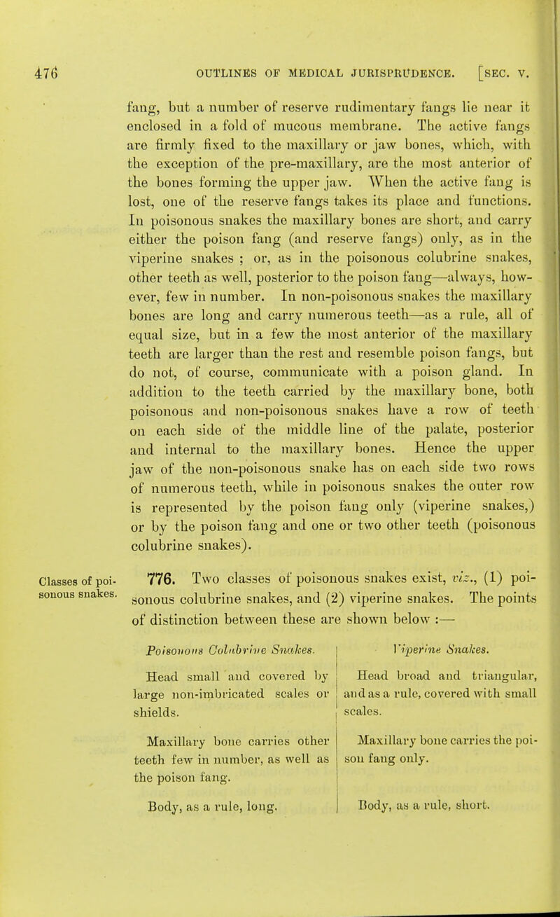 fang, but a number of reserve rudimentary fangs lie near it enclosed in a fold of mucous membrane. The active fangs are firmly fixed to the maxillary or jaw bones, which, with the exception of the pre-maxillary, are the most anterior of the bones forming the upper jaw. When the active fang is lost, one of the reserve fangs takes its place and functions. In poisonous snakes the maxillary bones are short, and carry either the poison fang (and reserve fangs) only, as in the viperine snakes ; or, as in the poisonous colubrine snakes, other teeth as well, posterior to the poison fang—always, how- ever, few in number. In non-poisonous snakes the maxillary bones are long and carry numerous teeth—as a rule, all of equal size, but in a few the most anterior of the maxillary teeth are larger than the rest and resemble poison fangs, but do not, of course, communicate with a poison gland. In addition to the teeth carried by the maxillary bone, both poisonous and non-poisonous snakes have a row of teeth on each side of the middle line of the palate, posterior and internal to the maxillary bones. Hence the upper jaw of the non-poisonous snake has on each side two rows of numerous teeth, while in poisonous snakes the outer row is represented by the poison fang only (viperine snakes,) or by the poison fang and one or two other teeth (poisonous colubrine snakes). Classes of poi- 776. Two classes of poisonous snakes exist, viz., (1) poi- sonous snakes. gonoug c0]ubrine snakes, and (2) viperine snakes. The points of distinction between these are shown below :—- Poisonous Colubrine Snakes. Head small and covered by large non-imbricated scales or shields. Maxillary bone carries other teeth few in number, as well as the poison fang. Body, as a rule, long. Viperine Snakes. Head broad and triangular, and as a rule, covered with small scales. Maxillary bone carries the poi- son fang only. Body, as a rule, short.