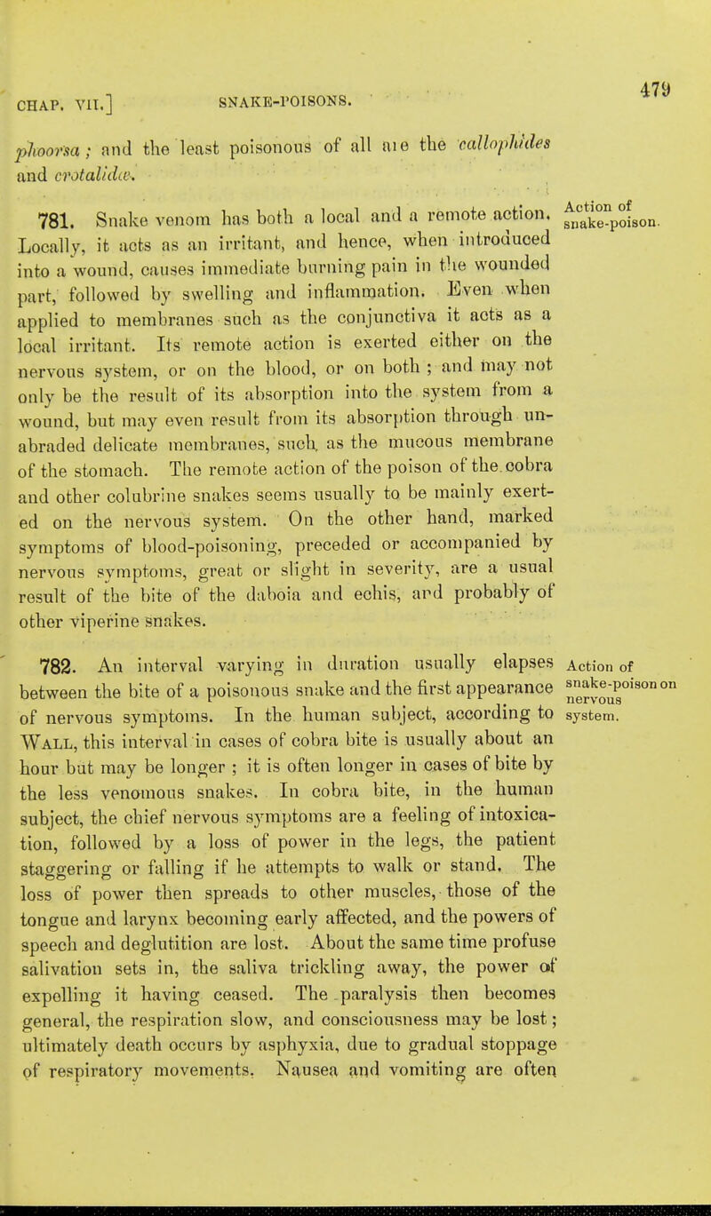 CHAP. VII.] SNAKE-POISONS. phoorsa; and the least poisonous of all aie the callophides and crotalidw. 781. Snake venom has both a local and a remote action. ^np^SOn. Locally, it acts as an irritant, and hence, when introduced into a wound, causes immediate burning pain in the wounded part, followed by swelling and inflammation. Even when applied to membranes such as the conjunctiva it acts as a local irritant. Its remote action is exerted either on the nervous system, or on the blood, or on both ; and may not only be the result of its absorption into the system from a wound, but may even result from its absorption through un- abraded delicate membranes, such, as the mucous membrane of the stomach. The remote action of the poison of the. cobra and other colubrine snakes seems usually to be mainly exert- ed on the nervous system. On the other hand, marked symptoms of blood-poisoning, preceded or accompanied by nervous symptoms, great or slight in severity, are a usual result of the bite of the daboia and echis, and probably of other viperine snakes. 782. An interval varying in duration usually elapses Action of between the bite of a poisonous snake and the first appearance ™^°;Poi80ia01 of nervous symptoms. In the human subject, according to system. Wall, this interval in cases of cobra bite is usually about an hour but may be longer ; it is often longer in cases of bite by the less venomous snakes. In cobra bite, in the human subject, the chief nervous symptoms are a feeling of intoxica- tion, followed by a loss of power in the legs, the patient staggering or falling if he attempts to walk or stand. The loss of power then spreads to other muscles, those of the tongue and larynx becoming early affected, and the powers of speech and deglutition are lost, About the same time profuse salivation sets in, the saliva trickling away, the power of expolling it having ceased. The -paralysis then becomes general, the respiration slow, and consciousness may be lost; ultimately death occurs by asphyxia, due to gradual stoppage of respiratory movements. Nausea and vomiting are often