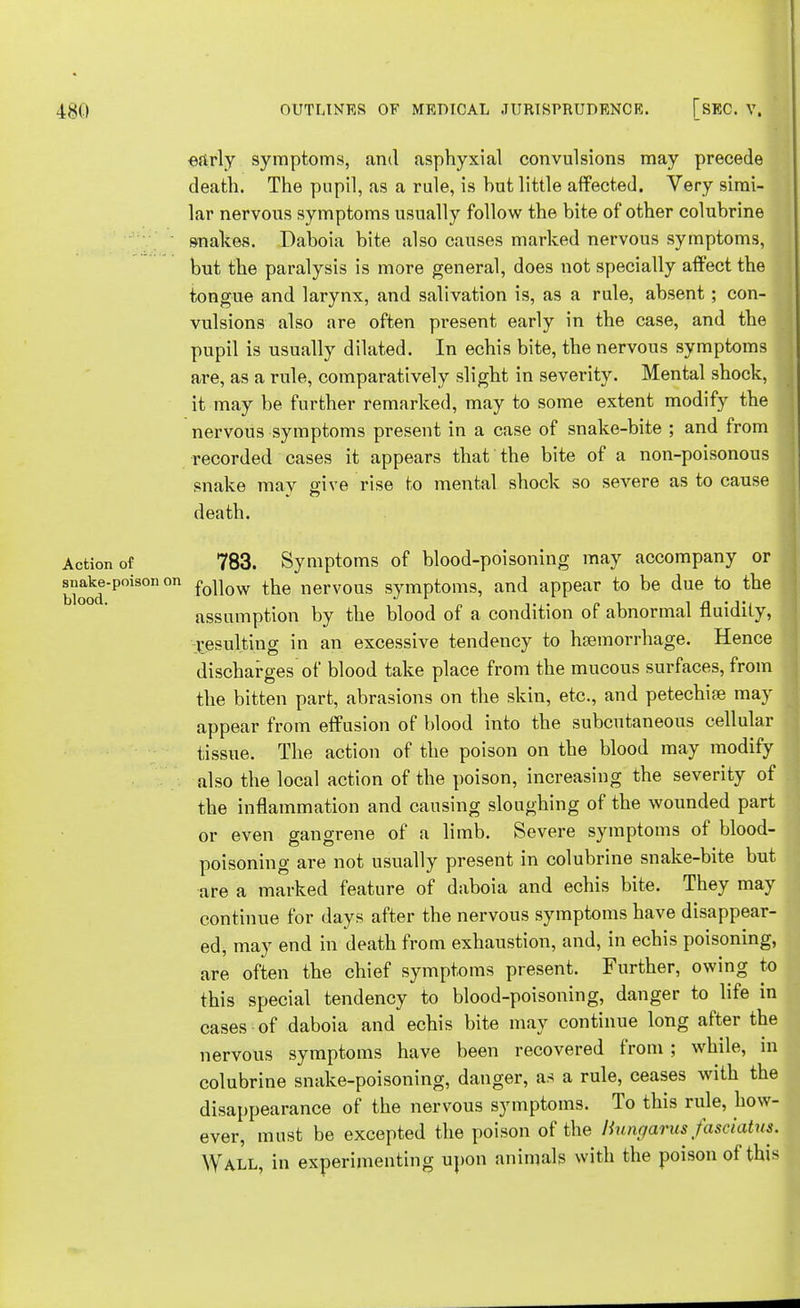 early symptoms, and asphyxial convulsions may precede death. The pupil, as a rule, is hut little affected. Very simi- lar nervous symptoms usually follow the bite of other colubrine snakes. Daboia bite also causes marked nervous symptoms, but the paralysis is more general, does not specially affect the tongue and larynx, and salivation is, as a rule, absent; con- vulsions also are often present early in the case, and the pupil is usually dilated. In echis bite, the nervous symptoms are, as a rule, comparatively slight in severity. Mental shock, it may be further remarked, may to some extent modify the nervous symptoms present in a case of snake-bite ; and from recorded cases it appears that the bite of a non-poisonous snake may give rise to mental shock so severe as to cause death. Action of 783. Symptoms of blood-poisoning may accompany or Wood P°iSOn °n f°U°w tae nervous symptoms, and appear to be due to the assumption by the blood of a condition of abnormal fluidity, resulting in an excessive tendency to haemorrhage. Hence discharges of blood take place from the mucous surfaces, from the bitten part, abrasions on the skin, etc., and petechias may appear from effusion of blood into the subcutaneous cellular tissue. The action of the poison on the blood may modify also the local action of the poison, increasing the severity of the inflammation and causing sloughing of the wounded part or even gangrene of a limb. Severe symptoms of blood- poisoning are not usually present in colubrine snake-bite but are a marked feature of daboia and echis bite. They may continue for days after the nervous symptoms have disappear- ed, may end in death from exhaustion, and, in echis poisoning, are often the chief symptoms present. Further, owing to this special tendency to blood-poisoning, danger to life in cases of daboia and echis bite may continue long after the nervous symptoms have been recovered from ; while, in colubrine snake-poisoning, danger, as a rule, ceases with the disappearance of the nervous symptoms. To this rule, how- ever, must be excepted the poison of the liungarus fasciatm. Wall, in experimenting upon animals with the poison of this