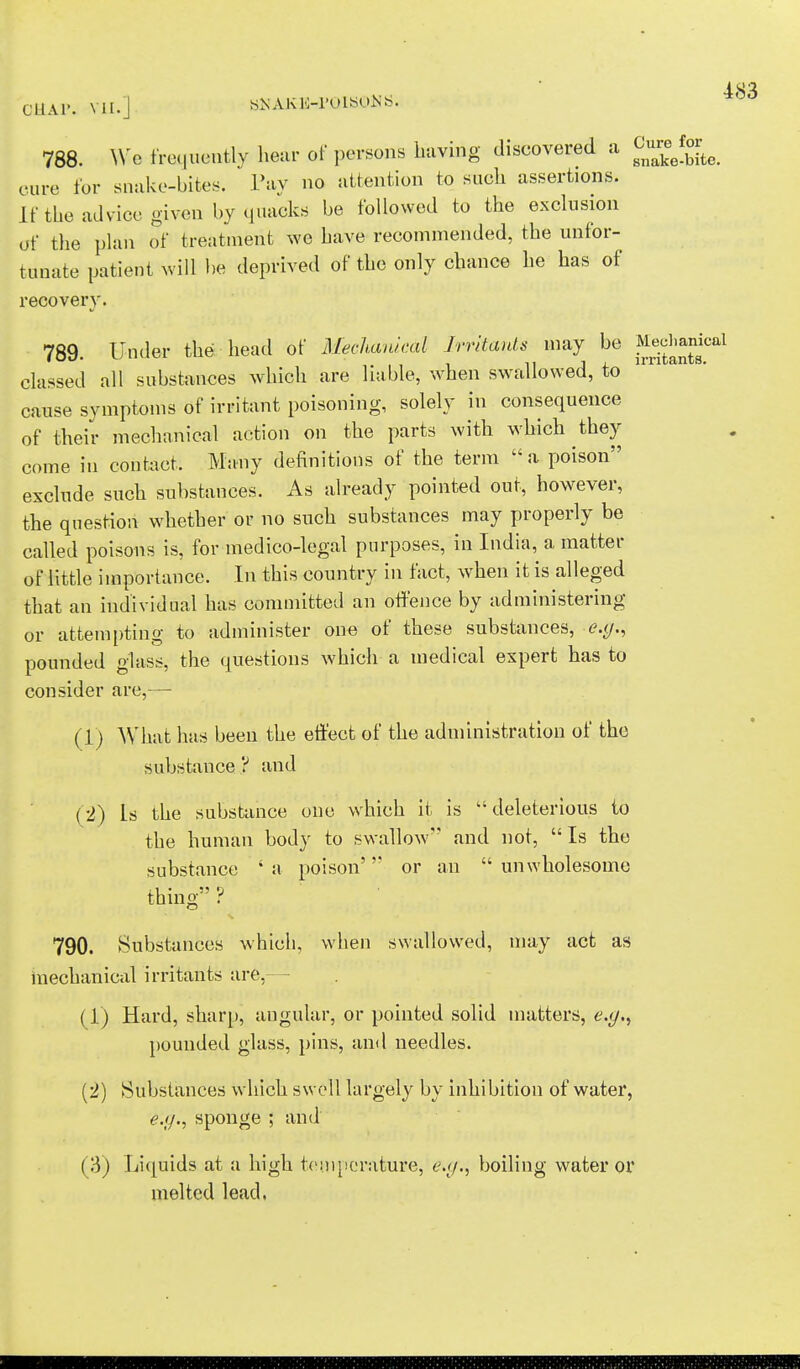 788. We frequently hear of persons having discovered a ^Ste. cure for snake-bites. Pay no attention to such assertions. If the advice given by quacks be followed to the exclusion of the plan of treatment we have recommended, the unfor- tunate patient will be deprived of the only chance he has of recovery. 789. Under the head of Mechanical Irritants may be ^*£°al classed all substances which are liable, when swallowed, to cause symptoms of irritant poisoning, solely in consequence of their mechanical action on the parts with which they come in contact. Many definitions of the term a poison exclude such substances. As already pointed out, however, the question whether or no such substances may properly be called poisons is, for medico-legal purposes, in India, a matter of little importance. In this country in fact, when it is alleged that an individual has committed an offence by administering or attempting to administer one of these substances, <?.</., pounded glass, the questions which a medical expert has to consider are,— (1) What lias been the effect of the administration of the substance ? and (2) Is the substance one which it is  deleterious to the human body to swallow'' and not, Is the substance ' a poison' or an  unwholesome thing ? 790. Substances which, when swallowed, may act as mechanical irritants are,— (1) Hard, sharp, angular, or pointed solid matters, e.gf) pounded glass, pins, and needles. (2) Substances which swell largely by inhibition of water, e.g., sponge ; and (3) Liquids at a high temperature, e.g., boiling water or melted lead.
