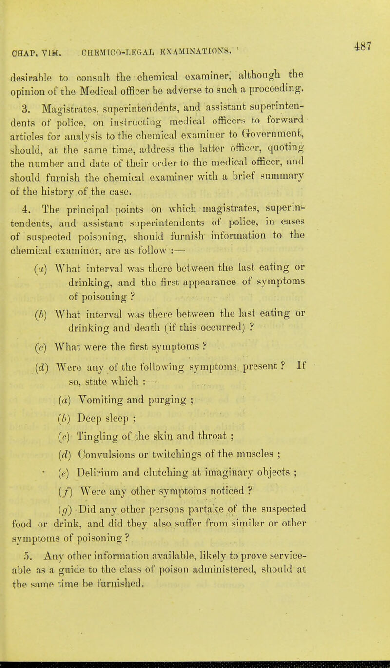 desirable to consult the chemical examiner, although the opinion of the Medical officer be adverse to such a proceeding. 3. Magistrates, superintendents, and assistant superinten- dents of police, on instructing medical officers to forward articles for analysis to the chemical examiner to Government, should, at the same time, address the latter officer, quoting the number and date of their order to the medical officer, and should furnish the chemical examiner with a brief summary of the history of the case. 4. The principal points on which magistrates, superin- tendents, and assistant superintendents of police, in cases of suspected poisoning, should furnish information to the chemical examiner, are as follow :—- (a) What interval was there between the last eating or drinking, and the first appearance of symptoms of poisoning ? (b) What interval was there between the last eating or drinking and death (if this occurred) ? (c) What were the first symptoms ? (d) Were any of the following symptoms present ? If so, state which :— (a) Vomiting and purging ; (/>) Deep sleep ; (o) Tingling of the skin and throat ; (d) Convulsions or twitchings of the muscles ; (<?) Delirium and clutching at imaginary objects ; (/) Were any other symptoms noticed ? (g) Did any other persons partake of the suspected food or drink, and did they also suffer from similar or other symptoms of poisoning ? o. Any other information available, likely to prove service- able as a guide to the class of poison administered, should at the same time be furnished,