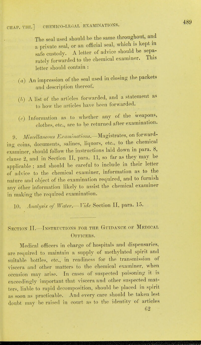 CHAP. VHT.] OHEMIOO-LKCfAL EXAMINATIONS. The seal used should bo the same throughout, and a private seal, or an official seal, which is kept in safe custody. A letter of advice should be sepa- rately forwarded to the chemical examiner. Ihis letter should contain : (a) An impression of the seal used in closing the packets and description thereof. (ft) A list of the articles forwarded, and a statement as to how the articles have been forwarded. (,) Information as to whether any of the Weapons, clothes, etc., are to be returned after examination. 9. Miscellaneous Examinations.--Magistrates, on forward- ing coins, documents, salines, liquors, etc., to the chemical examiner, should follow the instructions laid down in para. 8, clause 2, and in Section II, para. 11, so far as they may be applicable ; and should be careful to include in their letter of advice to the chemical examiner, information as to the nature and object of the examination required, and to furnish any other information likely to assist the chemical examiner in making the required examination. 10. Analysis of Water.—Vide Section II, para. 15. Section II.—Instructions for the Guidance of Medtcal Officers. Medical officers in charge of hospitals and dispensaries, are require d to maintain a supply of methylated spirit and suitable bottles, etc., in readiness for the transmission of viscera and other matters to the chemical examiner, when occasion may arise. In cases of suspected poisoning it is exceedingly important that viscera and other suspected mat- ters, liable to rapid decomposition, should be placed in spirit as soon as practicable. And every care should be taken lest doubt may be raised in court as to the identity of articles 62