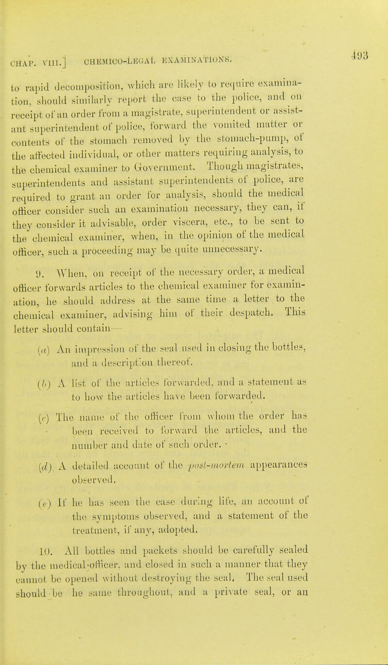 to rapid decouiposifcion, which arc likely to require examina- tion, should similarly report the ease to the police, and on receipt of an order from a magistrate, superintendent or assist- ant superintendent of police, forward the vomited matter or contents of the stomach removed by the stomach-pump, of the affected individual, or other matters requiring analysis, to the chemical examiner to Government. Though magistrates, superintendents and assistant superintendents of police, are required to grant an order for analysis, should the medical officer consider such an examination necessary, they can, it they consider it advisable, order viscera, etc., to be sent to the chemical examiner, when, in the opinion of the medical officer, such a proceeding may be quite unnecessary. 9. When, on receipt of the necessary order, a medical officer forwards articles to the chemical examiner for examin- ation, he should address at the same time a letter to the chemical examiner, advising him of their despatch. This letter should contain {a.) An impression of the seal used in closing the bottled, ami a description thereof. (I,) A list of the articles forwarded, and a statement as to how the articles have been forwarded. (r) The name of the officer from whom the order has been received to forward the articles, and the number and date of such order. ■ [d) A detailed account of the post-mortem appearances observed. (A if he has seen the case during lii'e. an account of the symptoms observed, and a statement of the treatment, if any, adopted. 10. All bottles and packets should be carefully sealed by the medical ^officer, and closed in such a manner that they cannot be opened without destroying the seal. The seal used should be he same throughout, and a private seal, or an