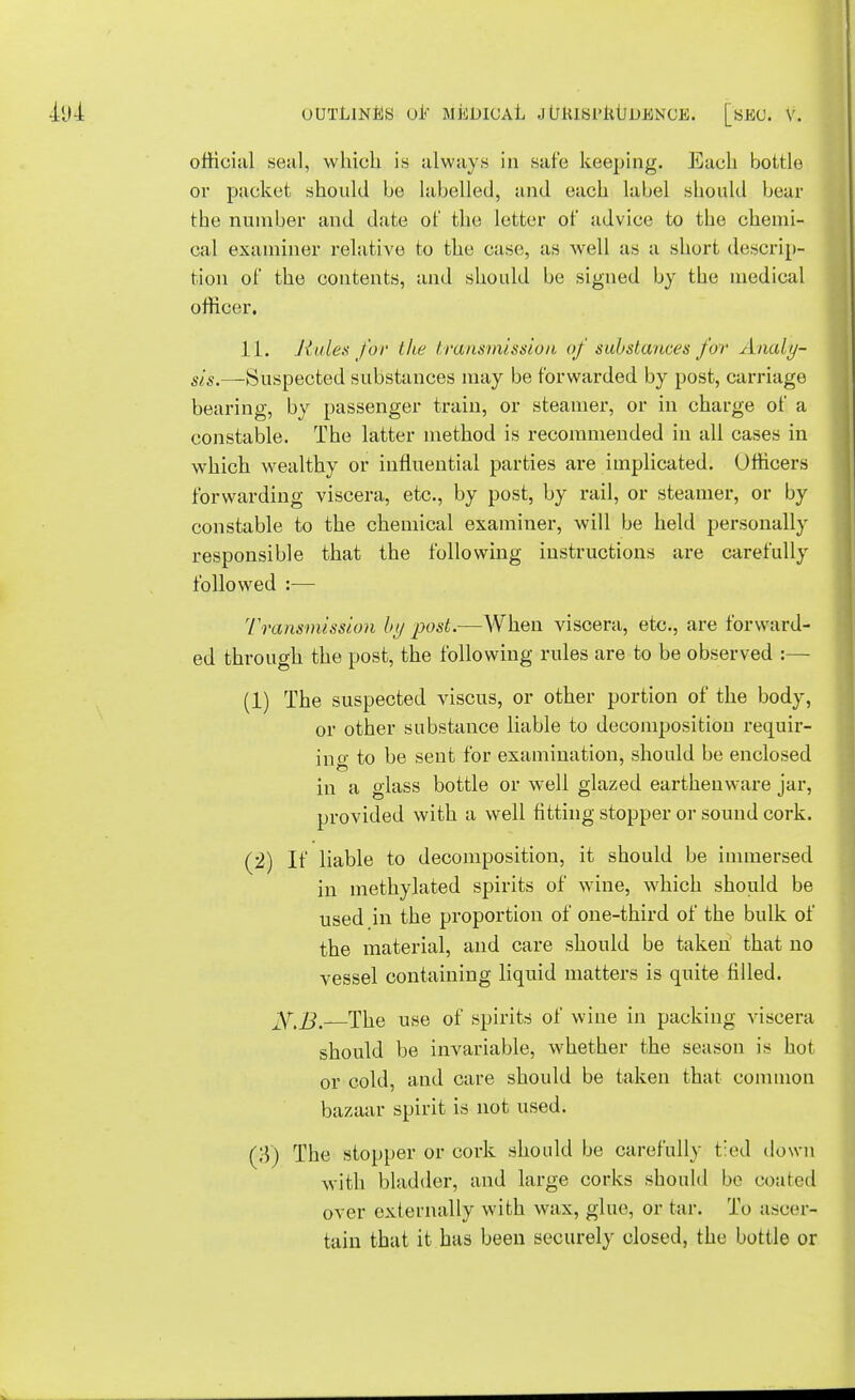 ofticial seal, which is always in safe keeping. Each bottle or packet should be labelled, and each label should bear the number and date of the letter of advice to the chemi- cal examiner relative to the case, as well as a short descrip- tion of the contents, and should be signed by the medical officer. 11. Rules for the transmission of substances for A naly- sis.—Suspected substances may be forwarded by post, carriage bearing, by passenger train, or steamer, or in charge of a constable. The latter method is recommended in all cases in which wealthy or influential parties are implicated. Officers forwarding viscera, etc., by post, by rail, or steamer, or by constable to the chemical examiner, will be held personally responsible that the following instructions are carefully followed :— Transmission by post.—When viscera, etc., are forward- ed through the post, the following rules are to be observed :— (1) The suspected viscus, or other portion of the body, or other substance liable to decomposition requir- ino- to be sent for examination, should be enclosed in a glass bottle or well glazed earthenware jar, provided with a well fitting stopper or sound cork. (2) If liable to decomposition, it should be immersed in methylated spirits of wine, which should be used in the proportion of one-third of the bulk of the material, and care should be taken that no vessel containing liquid matters is quite filled. The use of spirits of wine in packing viscera should be invariable, whether the season is hot or cold, and care should be taken that common bazaar spirit is not used. (li) The stopper or cork should be carefully tied down with bladder, and large corks should be coated over externally with wax, glue, or tar. To ascer- tain that it has been securely closed, the bottle or