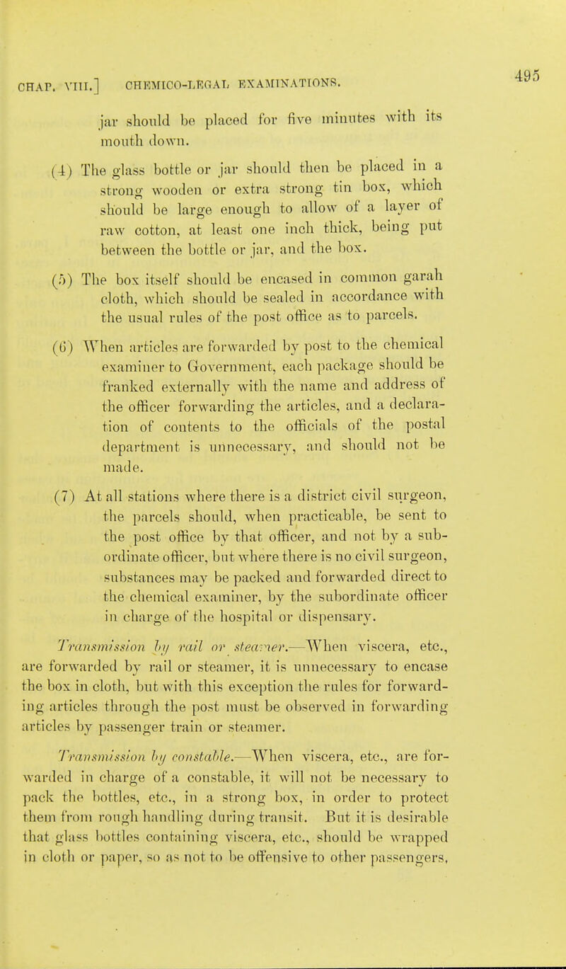jar should be placed for five minutes with its mouth down. (4) The glass bottle or jar should then be placed in a strong wooden or extra strong tin box, which should be large enough to allow of a layer of raw cotton, at least one inch thick, being put between the bottle or jar, and the box. (;*)) The box itself should be encased in common garah cloth, which should be sealed in accordance with the usual rules of the post office as to parcels. When articles are forwarded by post to the chemical examiner to Government, each package should be franked externally with the name and address of the officer forwarding the articles, and a declara- tion of contents to the officials of the postal department is unnecessary, and should not be made. (7) At all stations where there is a district civil siirgeon, the parcels should, when practicable, be sent to the post office by that officer, and not by a sub- ordinate officer, but where there is no civil surgeon, substances may be packed and forwarded direct to the chemical examiner, by the subordinate officer in charge of the hospital or dispensary. Transmission by rail or steamer.—When viscera, etc., are forwarded by rail or steamer, it is unnecessary to encase the box in cloth, but with this exception the rules for forward- ing articles through the post must be observed in forwarding articles by passenger train or steamer. Transmission by constable.—When viscera, etc., are for- warded in charge of a constable, it will not be necessary to pack the bottles, etc., in a strong box, in order to protect rhem from rough handling during transit. But it is desirable that glass buttles containing viscera, etc., should be wrapped in cloth or paper, so as not to be offensive to other passengers,
