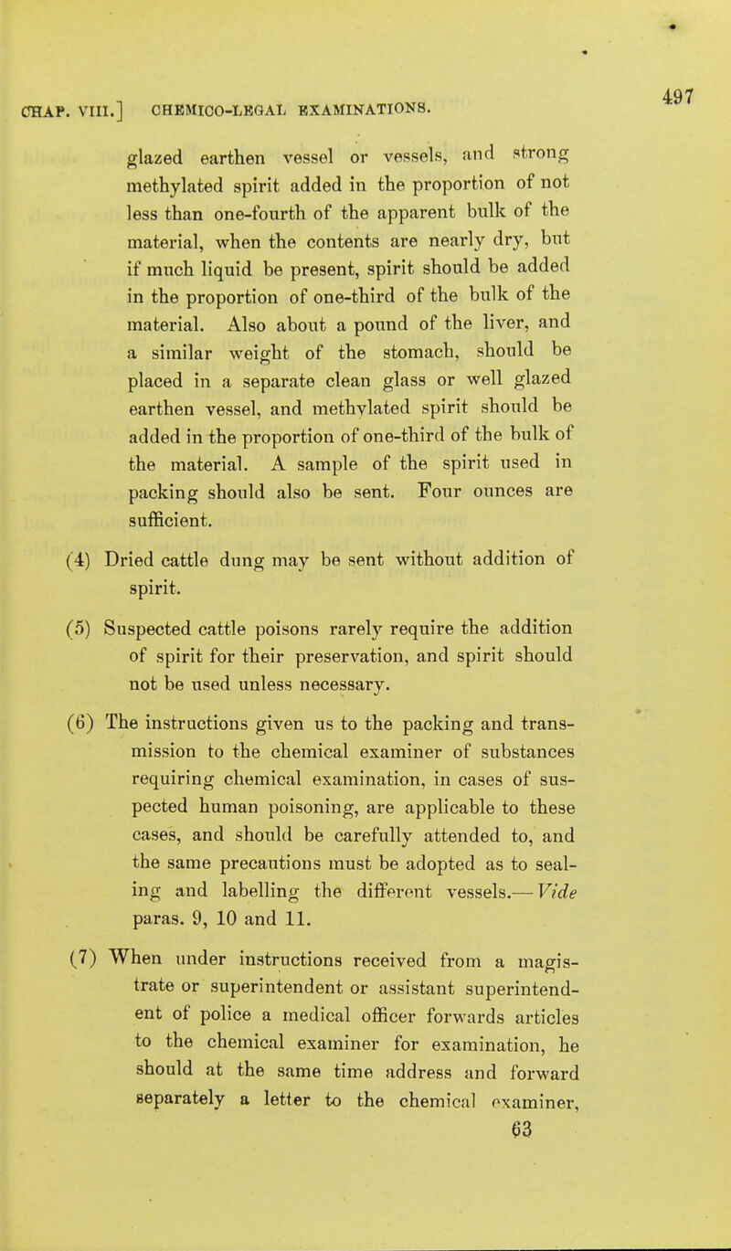 glazed earthen vessel or vessels, and strong methylated spirit added in the proportion of not less than one-fourth of the apparent bulk of the material, when the contents are nearly dry, but if much liquid be present, spirit should be added in the proportion of one-third of the bulk of the material. Also about a pound of the liver, and a similar weight of the stomach, should be placed in a separate clean glass or well glazed earthen vessel, and methvlated spirit should be added in the proportion of one-third of the bulk of the material. A sample of the spirit used in packing should also be sent. Four ounces are sufficient. (4) Dried cattle dung may be sent without addition of spirit. (5) Suspected cattle poisons rarely require the addition of spirit for their preservation, and spirit should not be used unless necessary. (6) The instructions given us to the packing and trans- mission to the chemical examiner of substances requiring chemical examination, in cases of sus- pected human poisoning, are applicable to these cases, and should be carefully attended to, and the same precautions must be adopted as to seal- ing and labelling the different vessels.— Vide paras. 9, 10 and 11. (7) When under instructions received from a magis- trate or superintendent or assistant superintend- ent of police a medical officer forwards articles to the chemical examiner for examination, he should at the same time address and forward separately a letter to the chemical examiner, S3