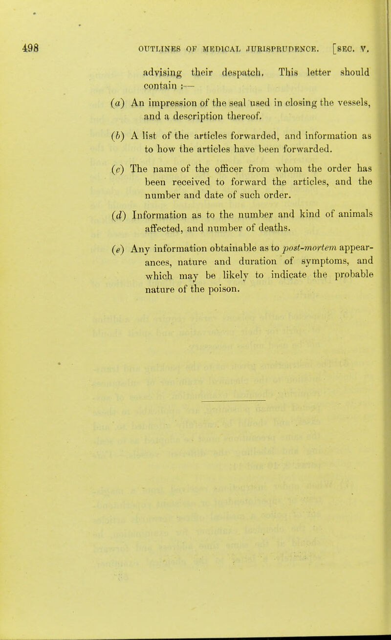 advising their despatch. This letter should contain :— (a) An impression of the seal used in closing the vessels, and a description thereof. (b) A list of the articles forwarded, and information as to how the articles have been forwarded. (c) The name of the officer from whom the order has been received to forward the articles, and the number and date of such order. (d) Information as to the number and kind of animals affected, and number of deaths. (e) Any information obtainable as to post-mortem appear- ances, nature and duration of symptoms, and which may be likely to indicate the probable nature of the poison.