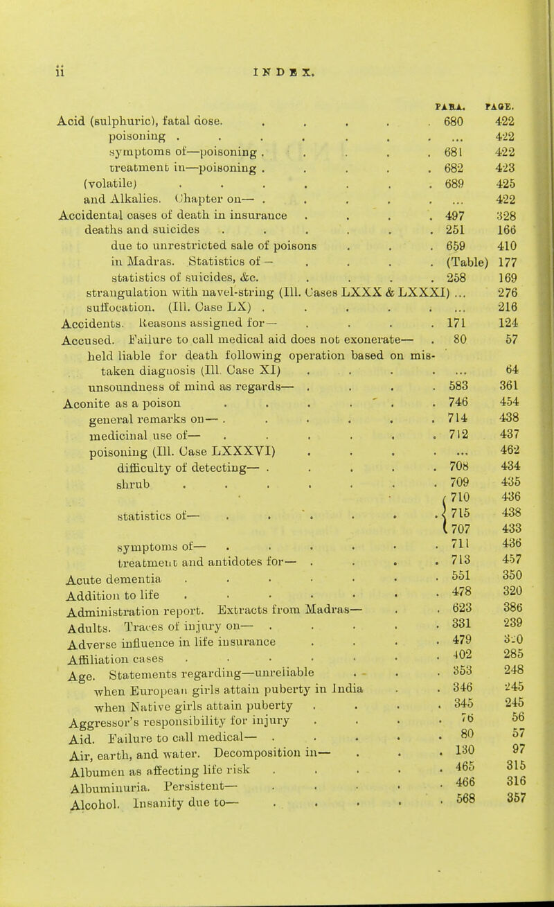 PARA. PAOt. Acid (sulphuric), fabal dose. ..... 680 422 poisoning . . . . . . .... 422 symptoms of—poisoning . . . .681 422 treatment in—poisoning ..... 682 423 (volatile) . . . . . . . 689 425 and Alkalies. Chapter on— . . . . .... 422 Accidental cases of death in insurance .... 497 328 deaths and suicides ...... 251 166 due to unrestricted sale of poisons . . . 659 410 in Madras. Statistics of - .... (Table) 177 statistics of suicides, &c. .... 258 169 strangulation with navel-string (111. Gases LXXX & LXXXI) ... 276 suffocation. (111. Case LX) . . . . .... 216 Accidents. Reasons assigned for— . . . .171 124 Accused. Failure to call medical aid does not exonerate— . 80 57 held liable for death following operation based on mis- taken diagnosis (111. Case XI) . . . .... 64 unsoundness of mind as regards— .... 583 361 Aconite as a poison . . . . . 746 454 genei'al remarks on—. . . . . .714 438 medicinal use of— . . . . . .712 437 poisoning (111. Case LXXXVI) 462 difficulty of detecting— . . . . .708 434 shrub ' 709 435 / 710 436 statistics of— . . ' . . . . < 715 438 (707 433 symptoms of— . . . • • .711 436 treatment and antidotes for— . . . . 713 457 Acute dementia . . • • • • .551 350 Addition to life 478 320 Administration report. Extracts from Madras— . . 623 386 Adults. Traces of injury on— . . . . .331 '239 Adverse influence in life insurance . . . .479 o-O Affiliation cases . . • . • • . -102 285 Age. Statements regarding—unreliable . . .353 248 when European girls attain puberty in India . . 346 245 when Native girls attain puberty .... 345 245 Aggressor's responsibility for injury . . . .76 56 Aid. Failure to call medical— . . . . . 80 57 Air, earth, and water. Decomposition in— . . . 130 97 Albumen as affecting life risk ..... 465 315 Albuminuria. Persistent— . . . ■ .466 316 Alcohol. Insanity due to— ... . . . 568 357