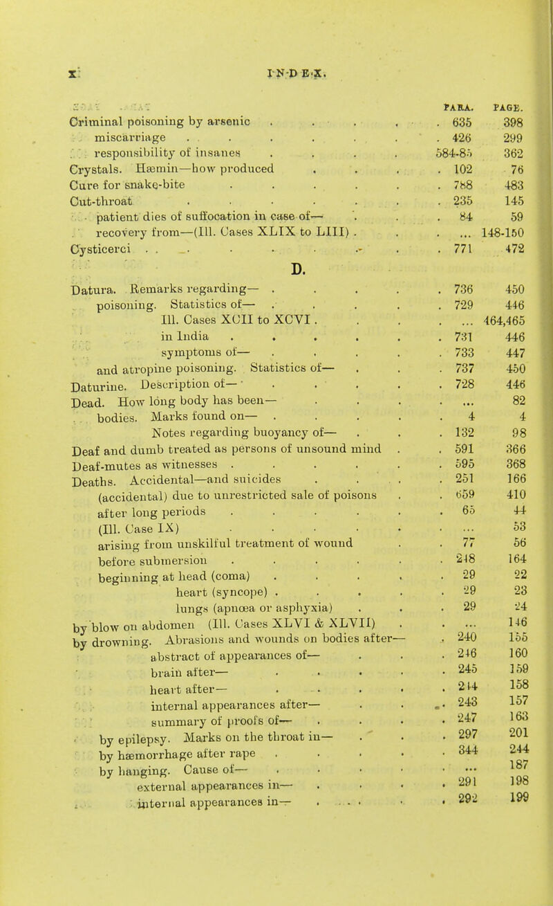 PA RA. PAGE. Criminal poisoning by arsenic ..... 635 398 miscarriage ... . . . . . 426 299 responsibility of insanes .... 584-8-i 362 Crystals. 'Hsemin—how produced .... 102 76 Cure for snake-bite ...... 7h8 4-83 Cut-throat . . . . . . . 235 145 patient dies of suffocation in case of— . . .84 59 recovery from—(111. Cases XLIX to UII) . . .... 148-150 Cysticerci . . . . . . . 771 472 D. Datura. Remarks regarding— ..... 736 450 poisoning. Statistics of— ... . . 729 446 111. Cases XC1I to XCVI 464,465 in India ...... 731 446 symptoms of— ..... 733 447 and atropine poisoning. Statistics of— . . . 737 450 Daturine. Description of — • . . . . 728 446 Dead. How long body has been— . . . .... 82 bodies. Marks found on— ..... 4 4 Notes regarding buoyancy of— . . .132 98 Deaf and dumb treated as persons of unsound mind . . 591 366 Deaf-mutes as witnesses ...... 595 368 Deaths. Accidental—and suicides . ... . 251 166 (accidental) due to unrestricted sale of poisons . . 659 410 after long periods ...... 65 44 (111. Case IX) . . • . 53 arising from unskilful treatment of wound . .77 56 before submersion ...... 2-18 164 beginning at head (coma) . . . . .29 22 heart (syncope) . . . . .29 23 lungs (apnoea or asphyxia) . . .29 -24 by blow on abdomen (111. Cases XLVI & XLVII) 146 by drowning. Abrasions and wounds on bodies after— . 240 155 abstract of appearances of— . . . 246 160 brain after— . . . . • 245 359 heart after- 214 158 internal appearances after— . . 243 157 summary of proofs of— .... 247 163 by epilepsy. Marks on the throat in— .  . • 297 201 by haemorrhage after rape . . . . .344 244 by hanging. Cause of— . • • • .... external appearances m— . . • . internal appearances in— .... • . 292 199